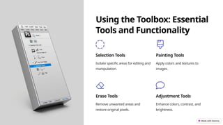 Using the Toolbox: Essential
Tools and Functionality
Selection Tools
Isolate specific areas for editing and
manipulation.
Painting Tools
Apply colors and textures to
images.
Erase Tools
Remove unwanted areas and
restore original pixels.
Adjustment Tools
Enhance colors, contrast, and
brightness.
 