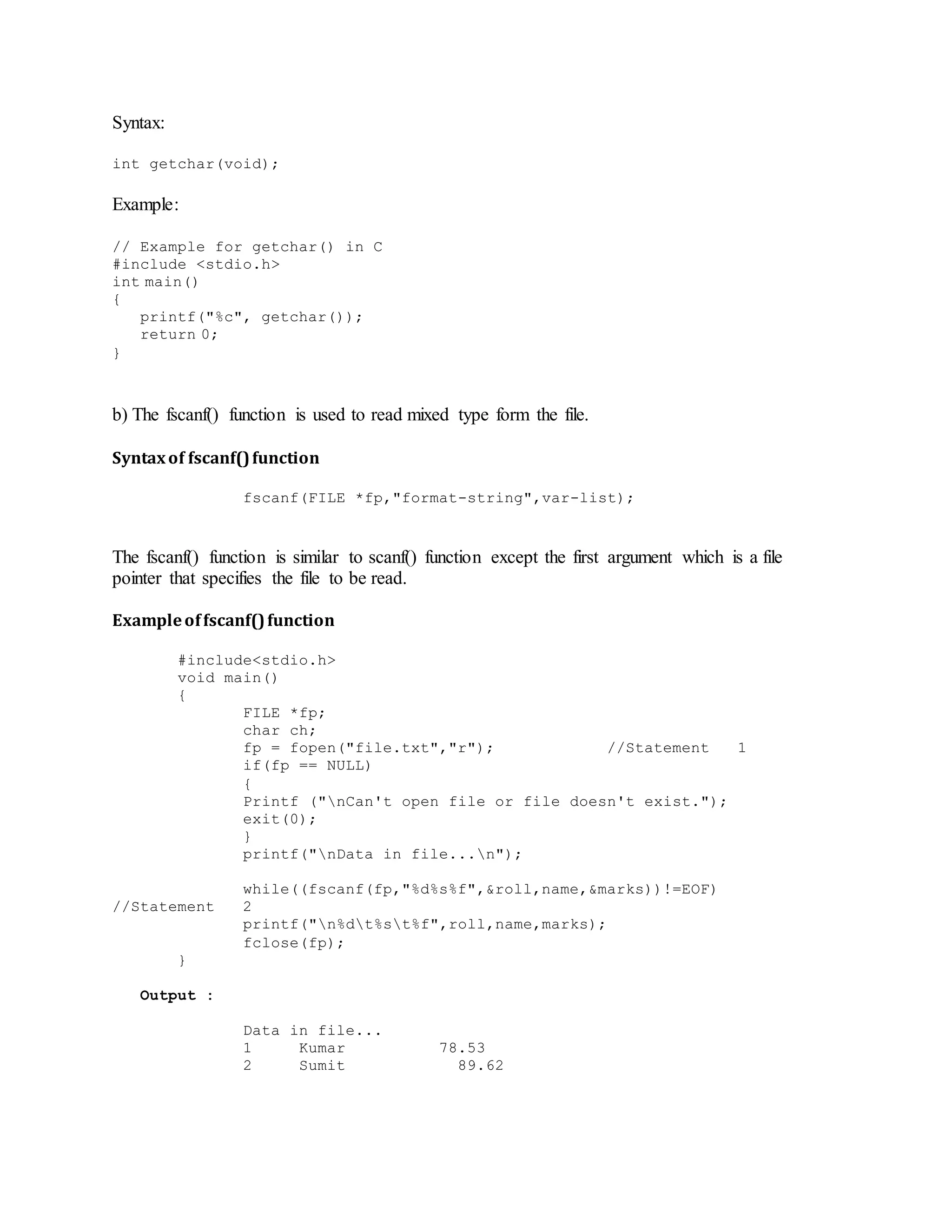 Syntax:
int getchar(void);
Example:
// Example for getchar() in C
#include <stdio.h>
int main()
{
printf("%c", getchar());
return 0;
}
b) The fscanf() function is used to read mixed type form the file.
Syntaxof fscanf()function
fscanf(FILE *fp,"format-string",var-list);
The fscanf() function is similar to scanf() function except the first argument which is a file
pointer that specifies the file to be read.
Exampleoffscanf()function
#include<stdio.h>
void main()
{
FILE *fp;
char ch;
fp = fopen("file.txt","r"); //Statement 1
if(fp == NULL)
{
Printf ("nCan't open file or file doesn't exist.");
exit(0);
}
printf("nData in file...n");
while((fscanf(fp,"%d%s%f",&roll,name,&marks))!=EOF)
//Statement 2
printf("n%dt%st%f",roll,name,marks);
fclose(fp);
}
Output :
Data in file...
1 Kumar 78.53
2 Sumit 89.62
 