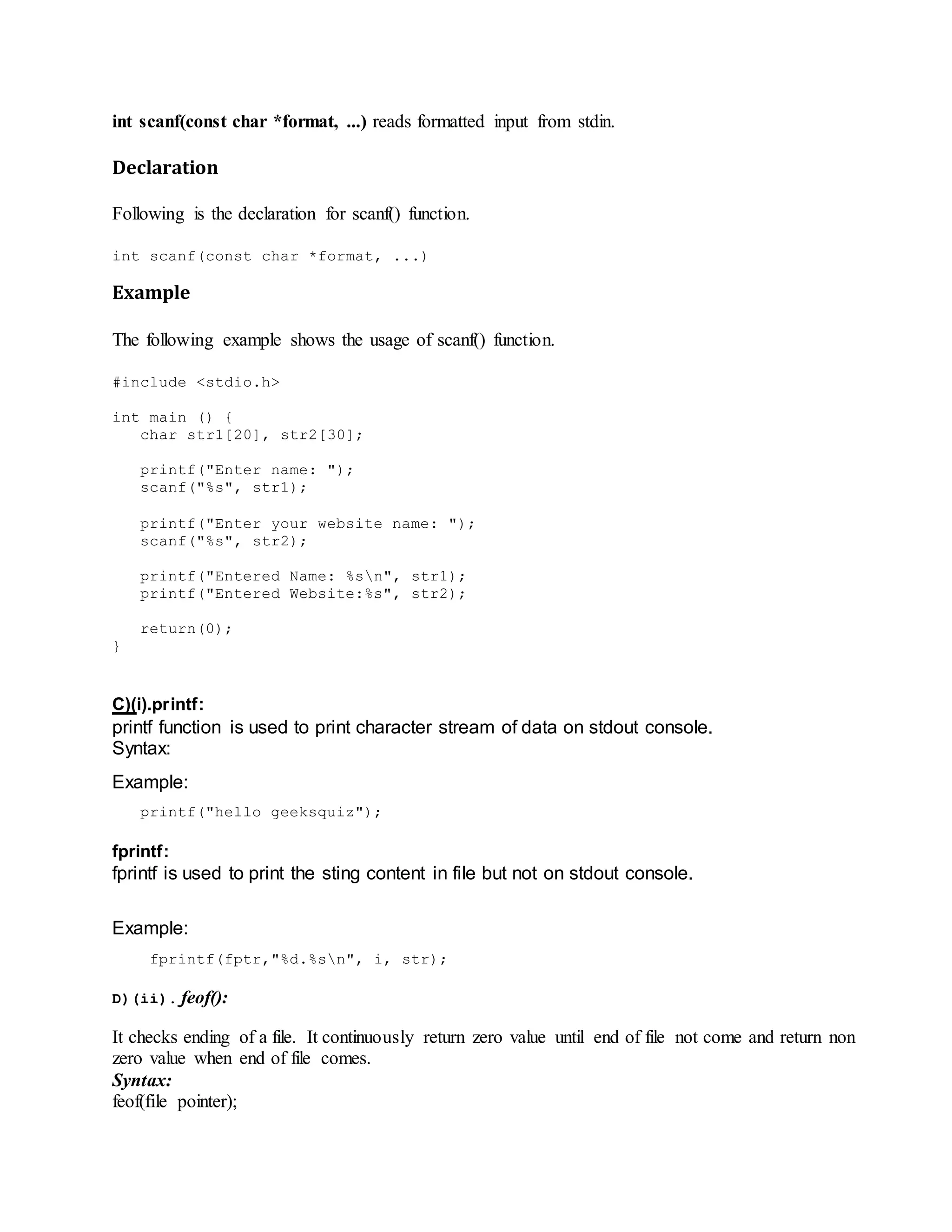 int scanf(const char *format, ...) reads formatted input from stdin.
Declaration
Following is the declaration for scanf() function.
int scanf(const char *format, ...)
Example
The following example shows the usage of scanf() function.
#include <stdio.h>
int main () {
char str1[20], str2[30];
printf("Enter name: ");
scanf("%s", str1);
printf("Enter your website name: ");
scanf("%s", str2);
printf("Entered Name: %sn", str1);
printf("Entered Website:%s", str2);
return(0);
}
C)(i).printf:
printf function is used to print character stream of data on stdout console.
Syntax:
Example:
printf("hello geeksquiz");
fprintf:
fprintf is used to print the sting content in file but not on stdout console.
Example:
fprintf(fptr,"%d.%sn", i, str);
D)(ii). feof():
It checks ending of a file. It continuously return zero value until end of file not come and return non
zero value when end of file comes.
Syntax:
feof(file pointer);
 