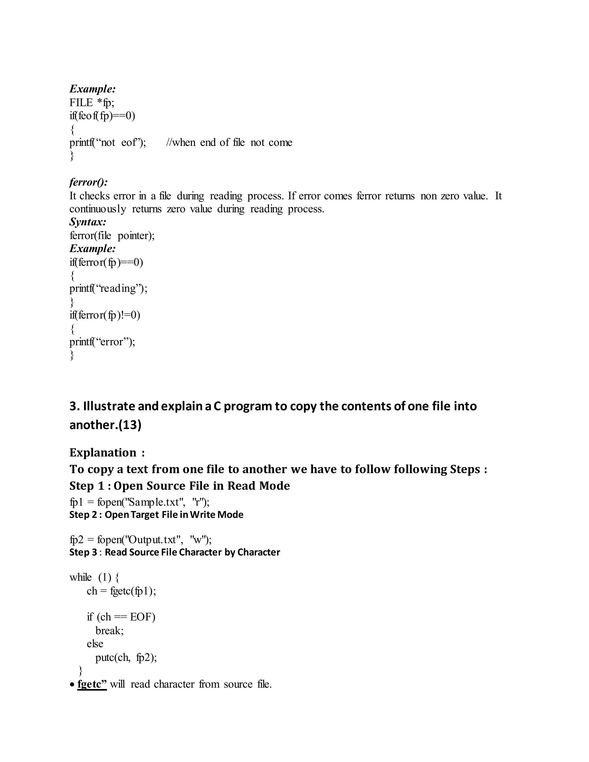 Example:
FILE *fp;
if(feof(fp)==0)
{
printf(“not eof”); //when end of file not come
}
ferror():
It checks error in a file during reading process. If error comes ferror returns non zero value. It
continuously returns zero value during reading process.
Syntax:
ferror(file pointer);
Example:
if(ferror(fp)==0)
{
printf(“reading”);
}
if(ferror(fp)!=0)
{
printf(“error”);
}
3. Illustrate andexplainaC program to copy the contents of one file into
another.(13)
Explanation :
To copy a text from one file to another we have to follow following Steps :
Step 1 : Open Source File in Read Mode
fp1 = fopen("Sample.txt", "r");
Step 2 : OpenTarget File inWrite Mode
fp2 = fopen("Output.txt", "w");
Step 3 : Read Source File Character by Character
while (1) {
ch = fgetc(fp1);
if (ch == EOF)
break;
else
putc(ch, fp2);
}
 fgetc” will read character from source file.
 