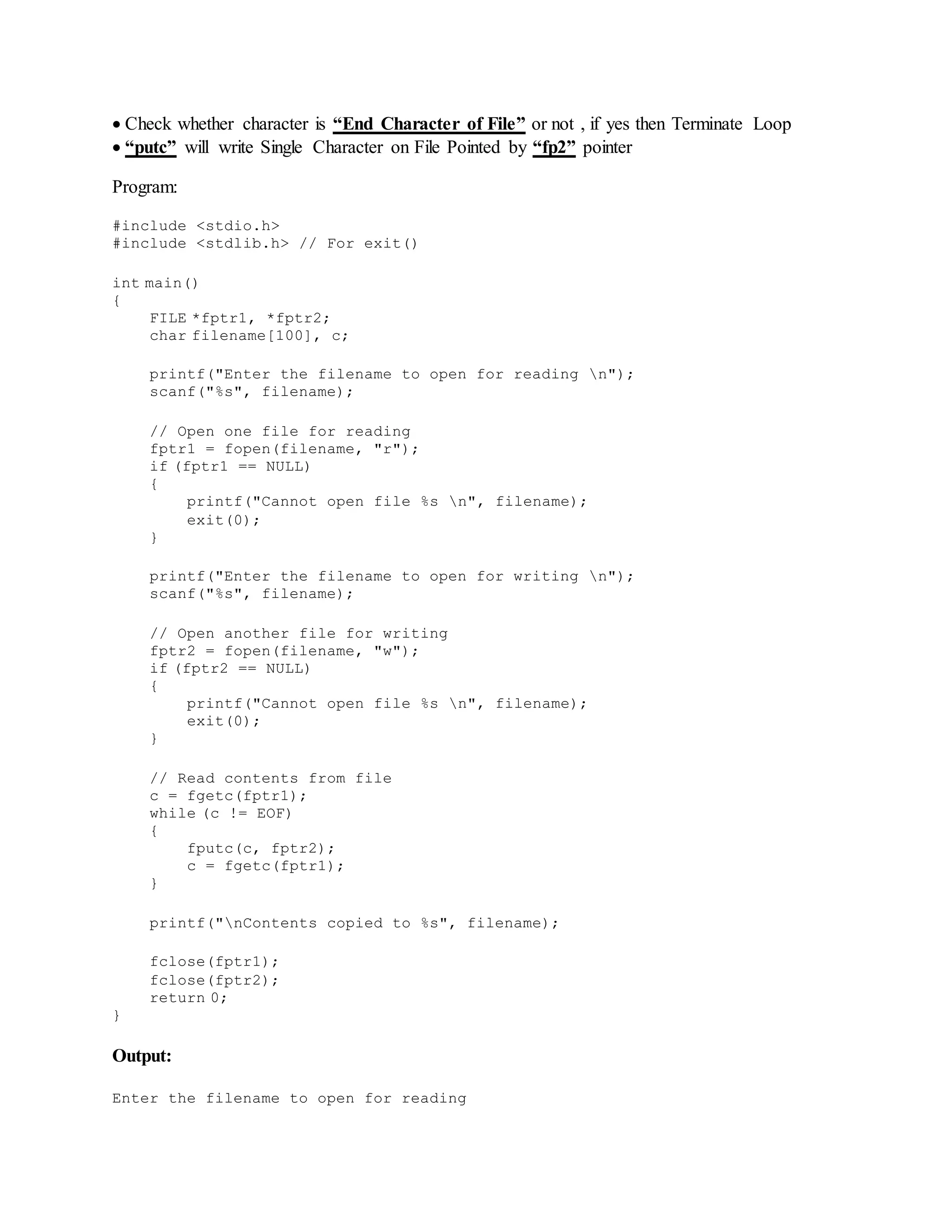  Check whether character is “End Character of File” or not , if yes then Terminate Loop
 “putc” will write Single Character on File Pointed by “fp2” pointer
Program:
#include <stdio.h>
#include <stdlib.h> // For exit()
int main()
{
FILE *fptr1, *fptr2;
char filename[100], c;
printf("Enter the filename to open for reading n");
scanf("%s", filename);
// Open one file for reading
fptr1 = fopen(filename, "r");
if (fptr1 == NULL)
{
printf("Cannot open file %s n", filename);
exit(0);
}
printf("Enter the filename to open for writing n");
scanf("%s", filename);
// Open another file for writing
fptr2 = fopen(filename, "w");
if (fptr2 == NULL)
{
printf("Cannot open file %s n", filename);
exit(0);
}
// Read contents from file
c = fgetc(fptr1);
while (c != EOF)
{
fputc(c, fptr2);
c = fgetc(fptr1);
}
printf("nContents copied to %s", filename);
fclose(fptr1);
fclose(fptr2);
return 0;
}
Output:
Enter the filename to open for reading
 