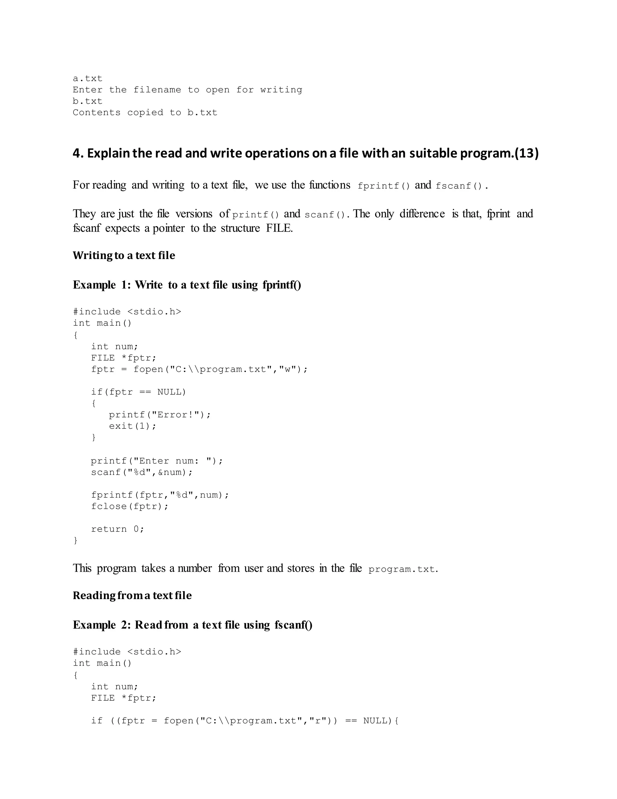 a.txt
Enter the filename to open for writing
b.txt
Contents copied to b.txt
4. Explainthe read and write operations ona file withan suitable program.(13)
For reading and writing to a text file, we use the functions fprintf() and fscanf().
They are just the file versions of printf() and scanf(). The only difference is that, fprint and
fscanf expects a pointer to the structure FILE.
Writingto a text file
Example 1: Write to a text file using fprintf()
#include <stdio.h>
int main()
{
int num;
FILE *fptr;
fptr = fopen("C:program.txt","w");
if(fptr == NULL)
{
printf("Error!");
exit(1);
}
printf("Enter num: ");
scanf("%d",&num);
fprintf(fptr,"%d",num);
fclose(fptr);
return 0;
}
This program takes a number from user and stores in the file program.txt.
Readingfroma text file
Example 2: Readfrom a text file using fscanf()
#include <stdio.h>
int main()
{
int num;
FILE *fptr;
if ((fptr = fopen("C:program.txt","r")) == NULL){
 