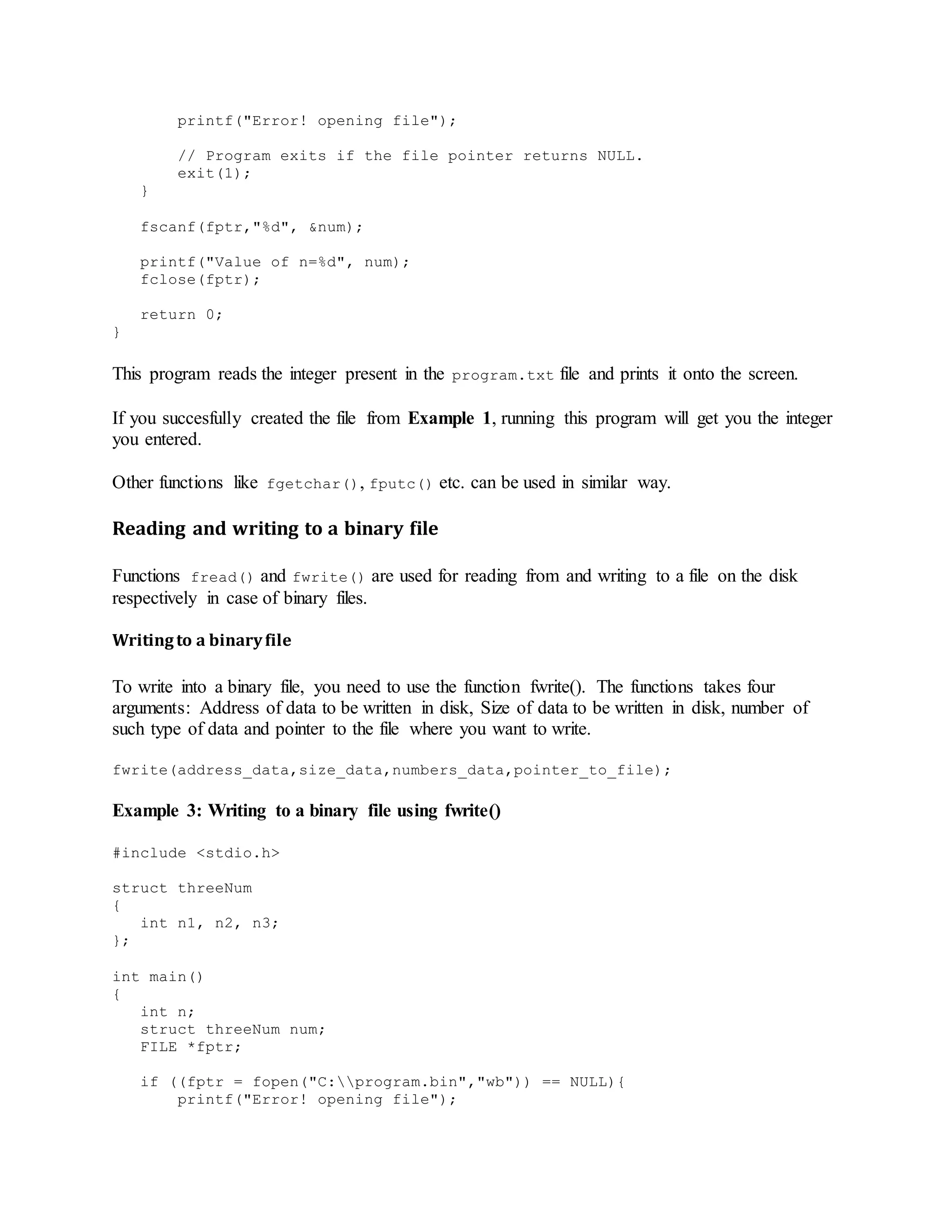 printf("Error! opening file");
// Program exits if the file pointer returns NULL.
exit(1);
}
fscanf(fptr,"%d", &num);
printf("Value of n=%d", num);
fclose(fptr);
return 0;
}
This program reads the integer present in the program.txt file and prints it onto the screen.
If you succesfully created the file from Example 1, running this program will get you the integer
you entered.
Other functions like fgetchar(), fputc() etc. can be used in similar way.
Reading and writing to a binary file
Functions fread() and fwrite() are used for reading from and writing to a file on the disk
respectively in case of binary files.
Writingto a binaryfile
To write into a binary file, you need to use the function fwrite(). The functions takes four
arguments: Address of data to be written in disk, Size of data to be written in disk, number of
such type of data and pointer to the file where you want to write.
fwrite(address_data,size_data,numbers_data,pointer_to_file);
Example 3: Writing to a binary file using fwrite()
#include <stdio.h>
struct threeNum
{
int n1, n2, n3;
};
int main()
{
int n;
struct threeNum num;
FILE *fptr;
if ((fptr = fopen("C:program.bin","wb")) == NULL){
printf("Error! opening file");
 