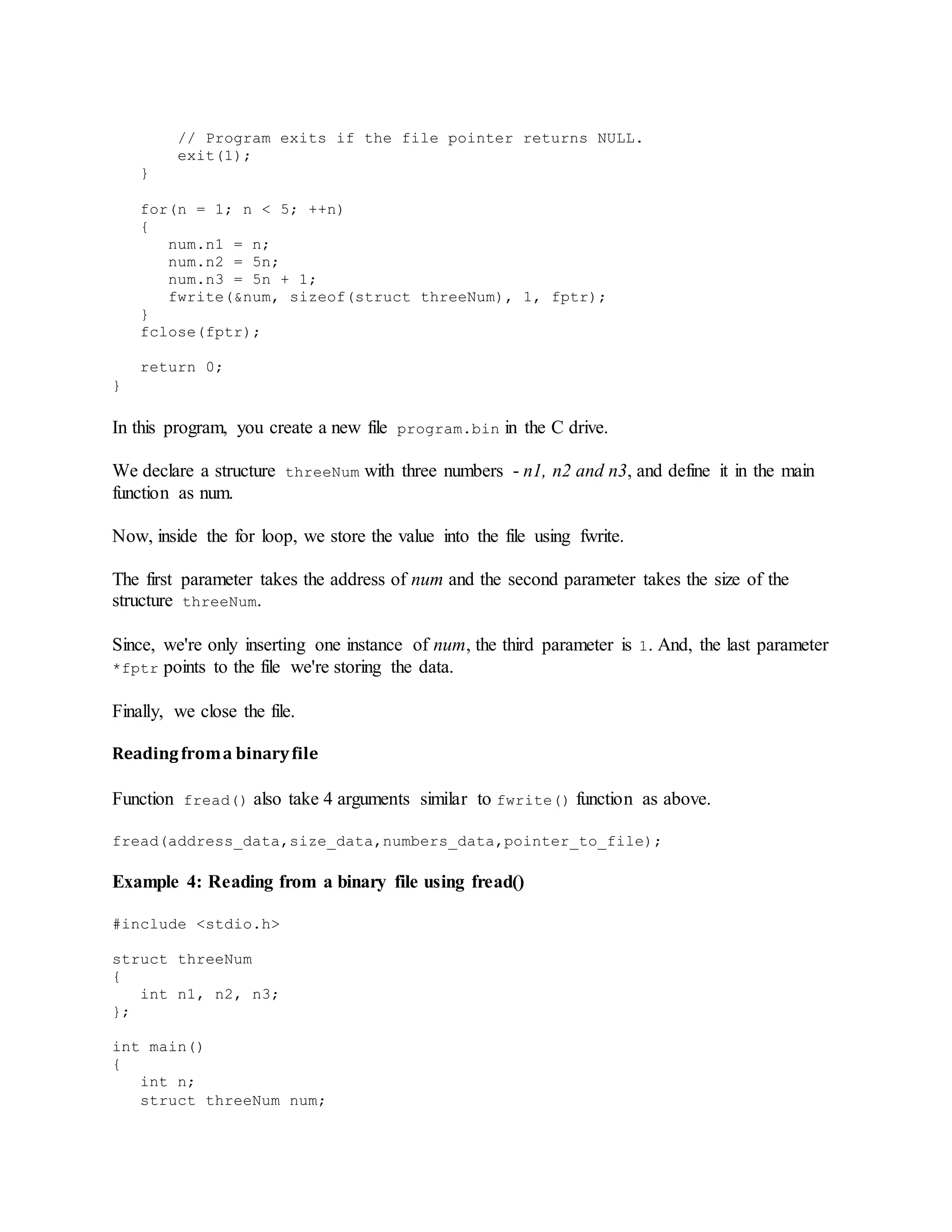 // Program exits if the file pointer returns NULL.
exit(1);
}
for(n = 1; n < 5; ++n)
{
num.n1 = n;
num.n2 = 5n;
num.n3 = 5n + 1;
fwrite(&num, sizeof(struct threeNum), 1, fptr);
}
fclose(fptr);
return 0;
}
In this program, you create a new file program.bin in the C drive.
We declare a structure threeNum with three numbers - n1, n2 and n3, and define it in the main
function as num.
Now, inside the for loop, we store the value into the file using fwrite.
The first parameter takes the address of num and the second parameter takes the size of the
structure threeNum.
Since, we're only inserting one instance of num, the third parameter is 1. And, the last parameter
*fptr points to the file we're storing the data.
Finally, we close the file.
Readingfroma binaryfile
Function fread() also take 4 arguments similar to fwrite() function as above.
fread(address_data,size_data,numbers_data,pointer_to_file);
Example 4: Reading from a binary file using fread()
#include <stdio.h>
struct threeNum
{
int n1, n2, n3;
};
int main()
{
int n;
struct threeNum num;
 