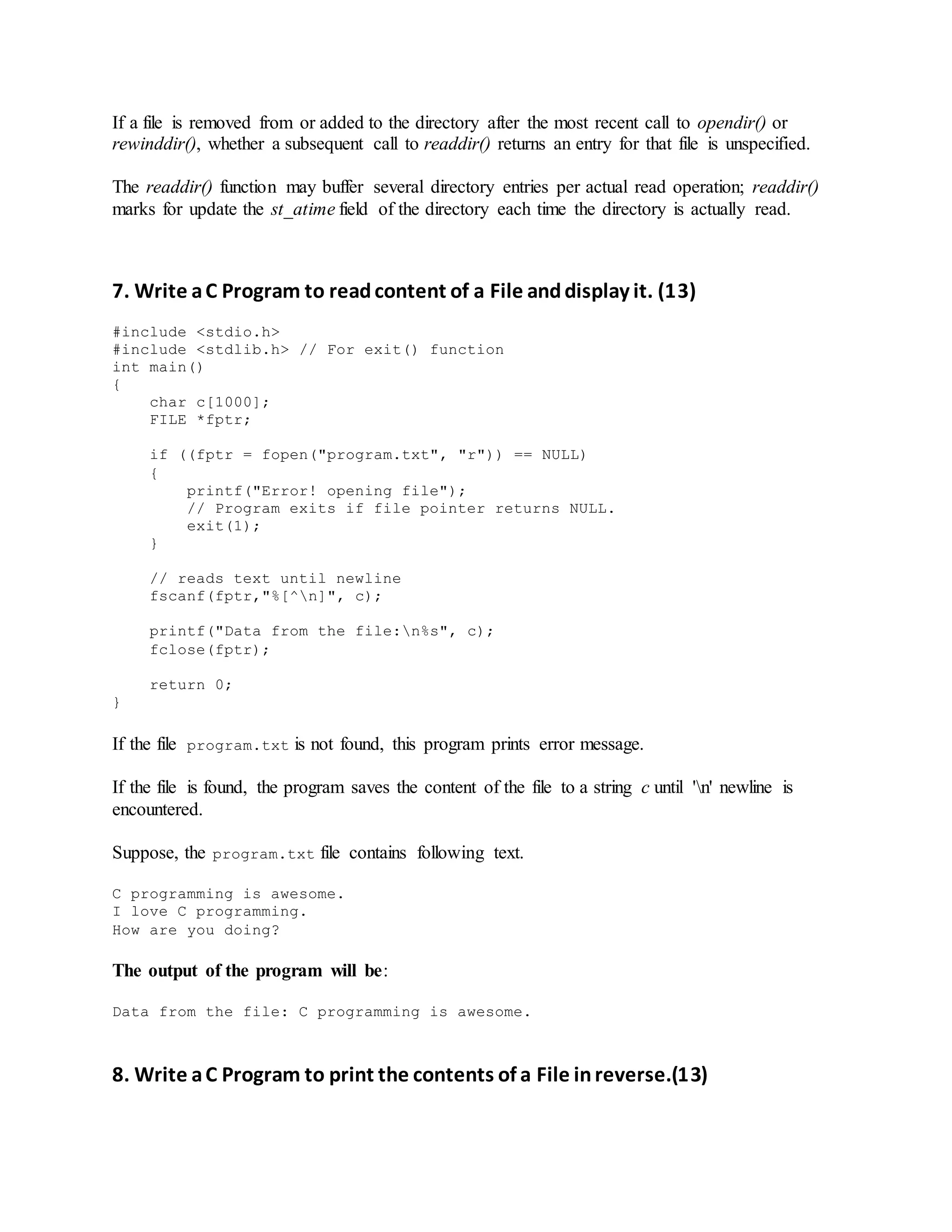 If a file is removed from or added to the directory after the most recent call to opendir() or
rewinddir(), whether a subsequent call to readdir() returns an entry for that file is unspecified.
The readdir() function may buffer several directory entries per actual read operation; readdir()
marks for update the st_atime field of the directory each time the directory is actually read.
7. Write aC Program to readcontent of a File anddisplay it. (13)
#include <stdio.h>
#include <stdlib.h> // For exit() function
int main()
{
char c[1000];
FILE *fptr;
if ((fptr = fopen("program.txt", "r")) == NULL)
{
printf("Error! opening file");
// Program exits if file pointer returns NULL.
exit(1);
}
// reads text until newline
fscanf(fptr,"%[^n]", c);
printf("Data from the file:n%s", c);
fclose(fptr);
return 0;
}
If the file program.txt is not found, this program prints error message.
If the file is found, the program saves the content of the file to a string c until 'n' newline is
encountered.
Suppose, the program.txt file contains following text.
C programming is awesome.
I love C programming.
How are you doing?
The output of the program will be:
Data from the file: C programming is awesome.
8. Write aC Program to print the contents of a File inreverse.(13)
 