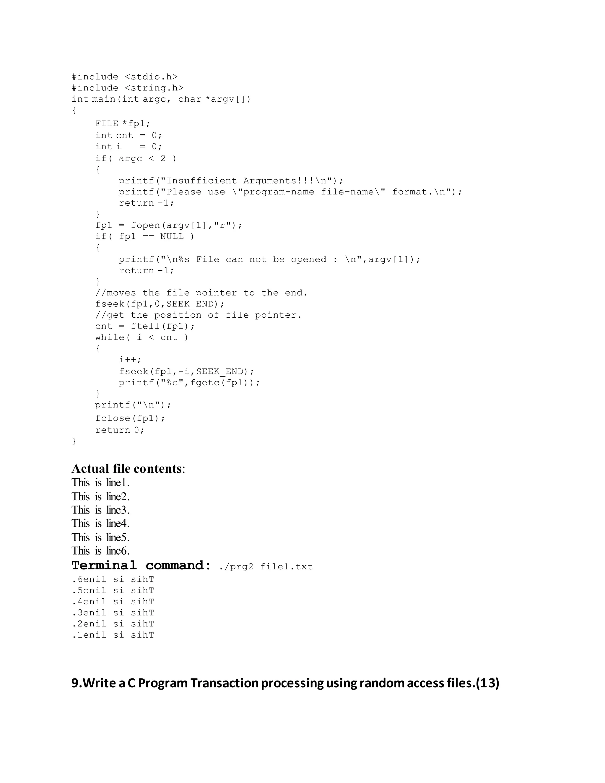 #include <stdio.h>
#include <string.h>
int main(int argc, char *argv[])
{
FILE *fp1;
int cnt = 0;
int i = 0;
if( argc < 2 )
{
printf("Insufficient Arguments!!!n");
printf("Please use "program-name file-name" format.n");
return -1;
}
fp1 = fopen(argv[1],"r");
if( fp1 == NULL )
{
printf("n%s File can not be opened : n",argv[1]);
return -1;
}
//moves the file pointer to the end.
fseek(fp1,0,SEEK_END);
//get the position of file pointer.
cnt = ftell(fp1);
while( i < cnt )
{
i++;
fseek(fp1,-i,SEEK_END);
printf("%c",fgetc(fp1));
}
printf("n");
fclose(fp1);
return 0;
}
Actual file contents:
This is line1.
This is line2.
This is line3.
This is line4.
This is line5.
This is line6.
Terminal command: ./prg2 file1.txt
.6enil si sihT
.5enil si sihT
.4enil si sihT
.3enil si sihT
.2enil si sihT
.1enil si sihT
9.Write aC Program Transactionprocessing using randomaccess files.(13)
 