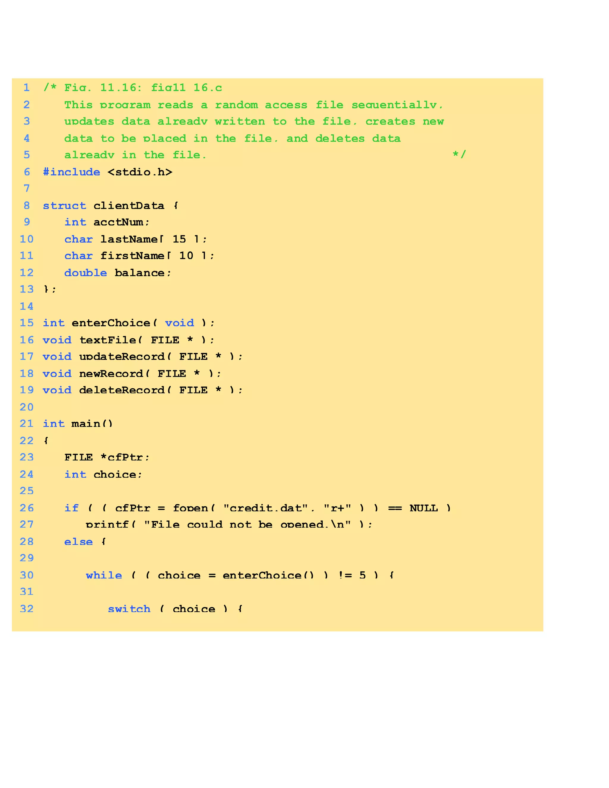 9. Write aC Program Transactionprocessing using randomaccess files.(16)
1 /* Fig. 11.16: fig11_16.c
2 This program reads a random access file sequentially,
3 updates data already written to the file, creates new
4 data to be placed in the file, and deletes data
5 already in the file. */
6 #include <stdio.h>
7
8 struct clientData {
9 int acctNum;
10 char lastName[ 15 ];
11 char firstName[ 10 ];
12 double balance;
13 };
14
15 int enterChoice( void );
16 void textFile( FILE * );
17 void updateRecord( FILE * );
18 void newRecord( FILE * );
19 void deleteRecord( FILE * );
20
21 int main()
22 {
23 FILE *cfPtr;
24 int choice;
25
26 if ( ( cfPtr = fopen( "credit.dat", "r+" ) ) == NULL )
27 printf( "File could not be opened.n" );
28 else {
29
30 while ( ( choice = enterChoice() ) != 5 ) {
31
32 switch ( choice ) {
 