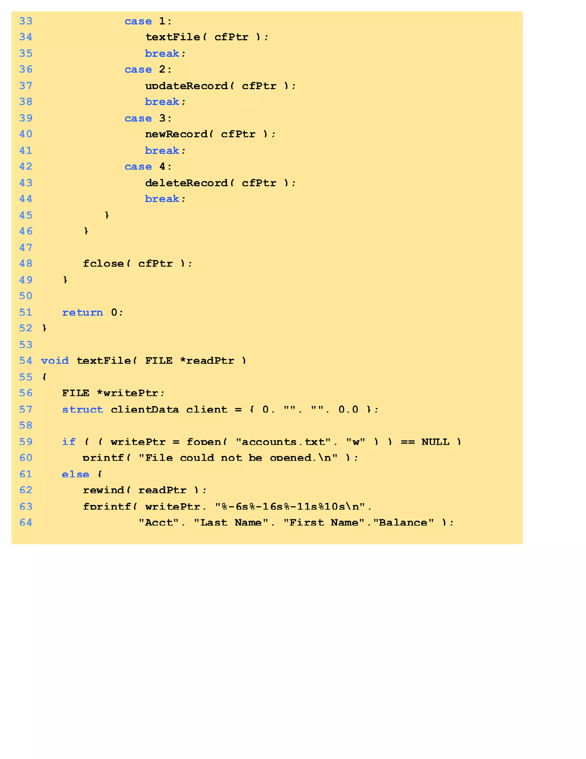 33 case 1:
34 textFile( cfPtr );
35 break;
36 case 2:
37 updateRecord( cfPtr );
38 break;
39 case 3:
40 newRecord( cfPtr );
41 break;
42 case 4:
43 deleteRecord( cfPtr );
44 break;
45 }
46 }
47
48 fclose( cfPtr );
49 }
50
51 return 0;
52 }
53
54 void textFile( FILE *readPtr )
55 {
56 FILE *writePtr;
57 struct clientData client = { 0, "", "", 0.0 };
58
59 if ( ( writePtr = fopen( "accounts.txt", "w" ) ) == NULL )
60 printf( "File could not be opened.n" );
61 else {
62 rewind( readPtr );
63 fprintf( writePtr, "%-6s%-16s%-11s%10sn",
64 "Acct", "Last Name", "First Name","Balance" );
 