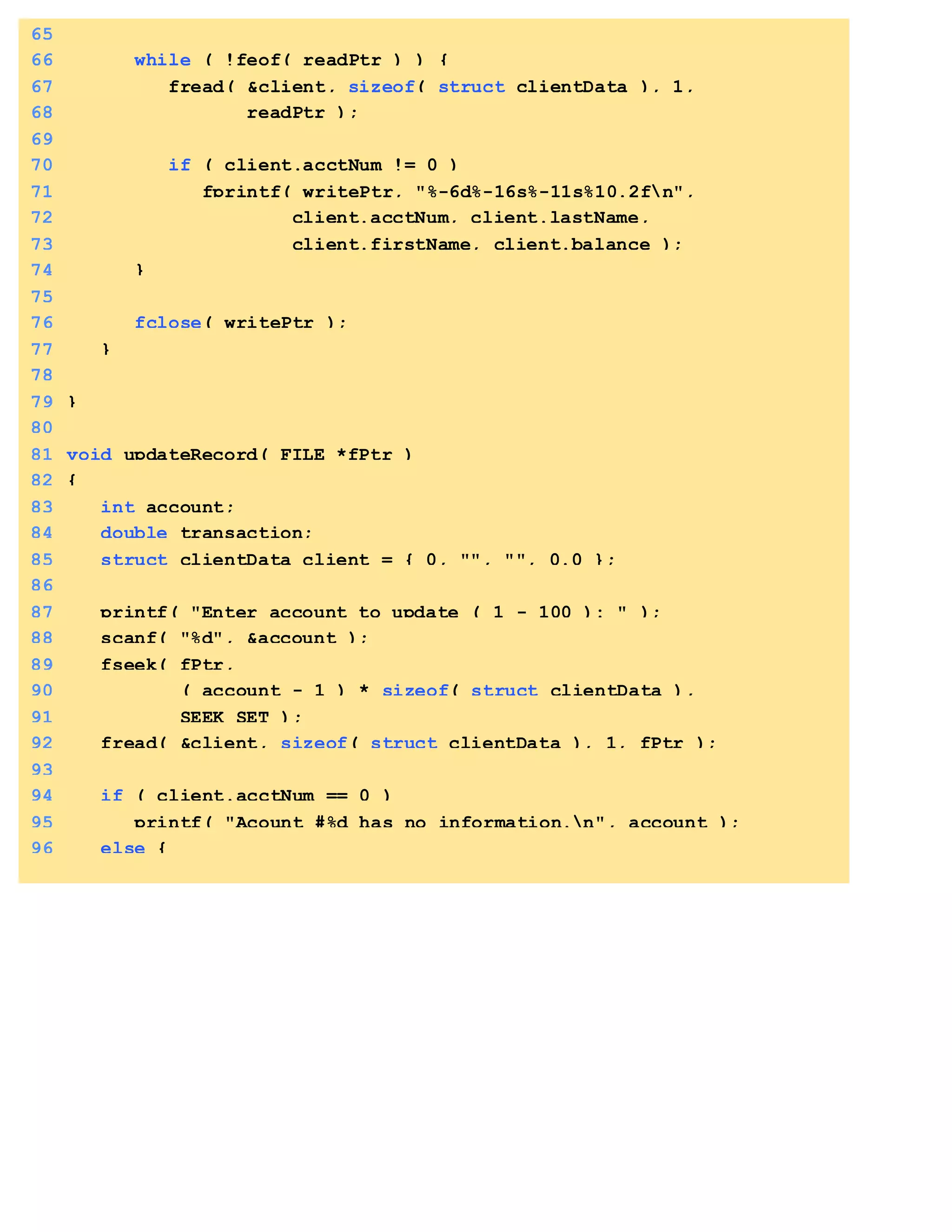 65
66 while ( !feof( readPtr ) ) {
67 fread( &client, sizeof( struct clientData ), 1,
68 readPtr );
69
70 if ( client.acctNum != 0 )
71 fprintf( writePtr, "%-6d%-16s%-11s%10.2fn",
72 client.acctNum, client.lastName,
73 client.firstName, client.balance );
74 }
75
76 fclose( writePtr );
77 }
78
79 }
80
81 void updateRecord( FILE *fPtr )
82 {
83 int account;
84 double transaction;
85 struct clientData client = { 0, "", "", 0.0 };
86
87 printf( "Enter account to update ( 1 - 100 ): " );
88 scanf( "%d", &account );
89 fseek( fPtr,
90 ( account - 1 ) * sizeof( struct clientData ),
91 SEEK_SET );
92 fread( &client, sizeof( struct clientData ), 1, fPtr );
93
94 if ( client.acctNum == 0 )
95 printf( "Acount #%d has no information.n", account );
96 else {
 