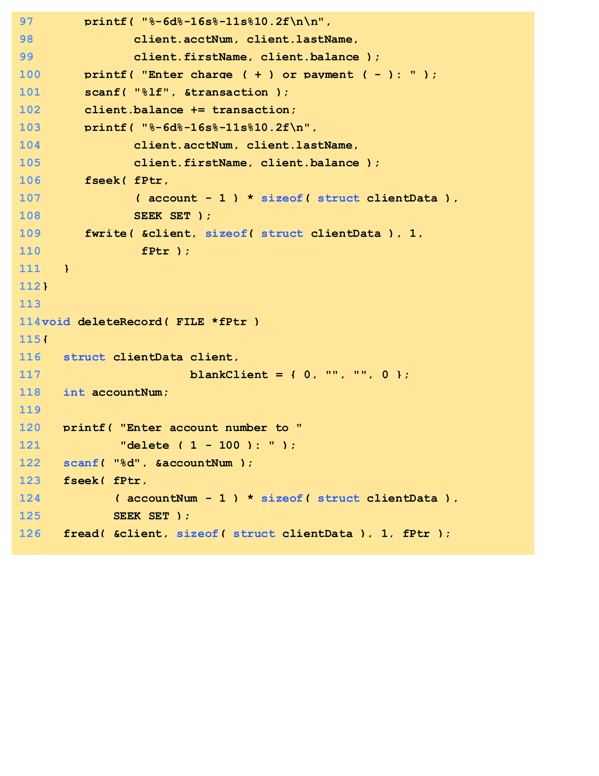 97 printf( "%-6d%-16s%-11s%10.2fnn",
98 client.acctNum, client.lastName,
99 client.firstName, client.balance );
100 printf( "Enter charge ( + ) or payment ( - ): " );
101 scanf( "%lf", &transaction );
102 client.balance += transaction;
103 printf( "%-6d%-16s%-11s%10.2fn",
104 client.acctNum, client.lastName,
105 client.firstName, client.balance );
106 fseek( fPtr,
107 ( account - 1 ) * sizeof( struct clientData ),
108 SEEK_SET );
109 fwrite( &client, sizeof( struct clientData ), 1,
110 fPtr );
111 }
112}
113
114void deleteRecord( FILE *fPtr )
115{
116 struct clientData client,
117 blankClient = { 0, "", "", 0 };
118 int accountNum;
119
120 printf( "Enter account number to "
121 "delete ( 1 - 100 ): " );
122 scanf( "%d", &accountNum );
123 fseek( fPtr,
124 ( accountNum - 1 ) * sizeof( struct clientData ),
125 SEEK_SET );
126 fread( &client, sizeof( struct clientData ), 1, fPtr );
 