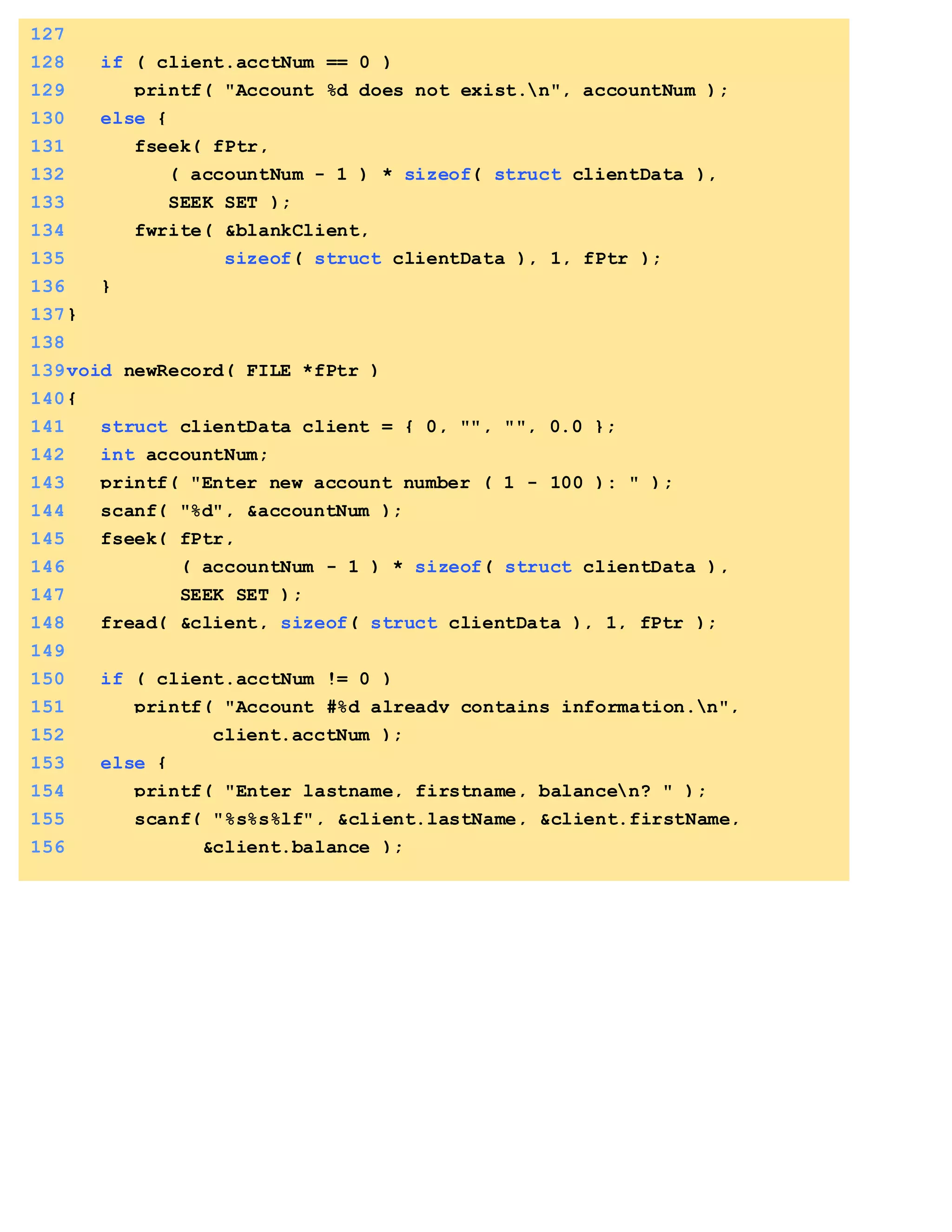 127
128 if ( client.acctNum == 0 )
129 printf( "Account %d does not exist.n", accountNum );
130 else {
131 fseek( fPtr,
132 ( accountNum - 1 ) * sizeof( struct clientData ),
133 SEEK_SET );
134 fwrite( &blankClient,
135 sizeof( struct clientData ), 1, fPtr );
136 }
137}
138
139void newRecord( FILE *fPtr )
140{
141 struct clientData client = { 0, "", "", 0.0 };
142 int accountNum;
143 printf( "Enter new account number ( 1 - 100 ): " );
144 scanf( "%d", &accountNum );
145 fseek( fPtr,
146 ( accountNum - 1 ) * sizeof( struct clientData ),
147 SEEK_SET );
148 fread( &client, sizeof( struct clientData ), 1, fPtr );
149
150 if ( client.acctNum != 0 )
151 printf( "Account #%d already contains information.n",
152 client.acctNum );
153 else {
154 printf( "Enter lastname, firstname, balancen? " );
155 scanf( "%s%s%lf", &client.lastName, &client.firstName,
156 &client.balance );
 