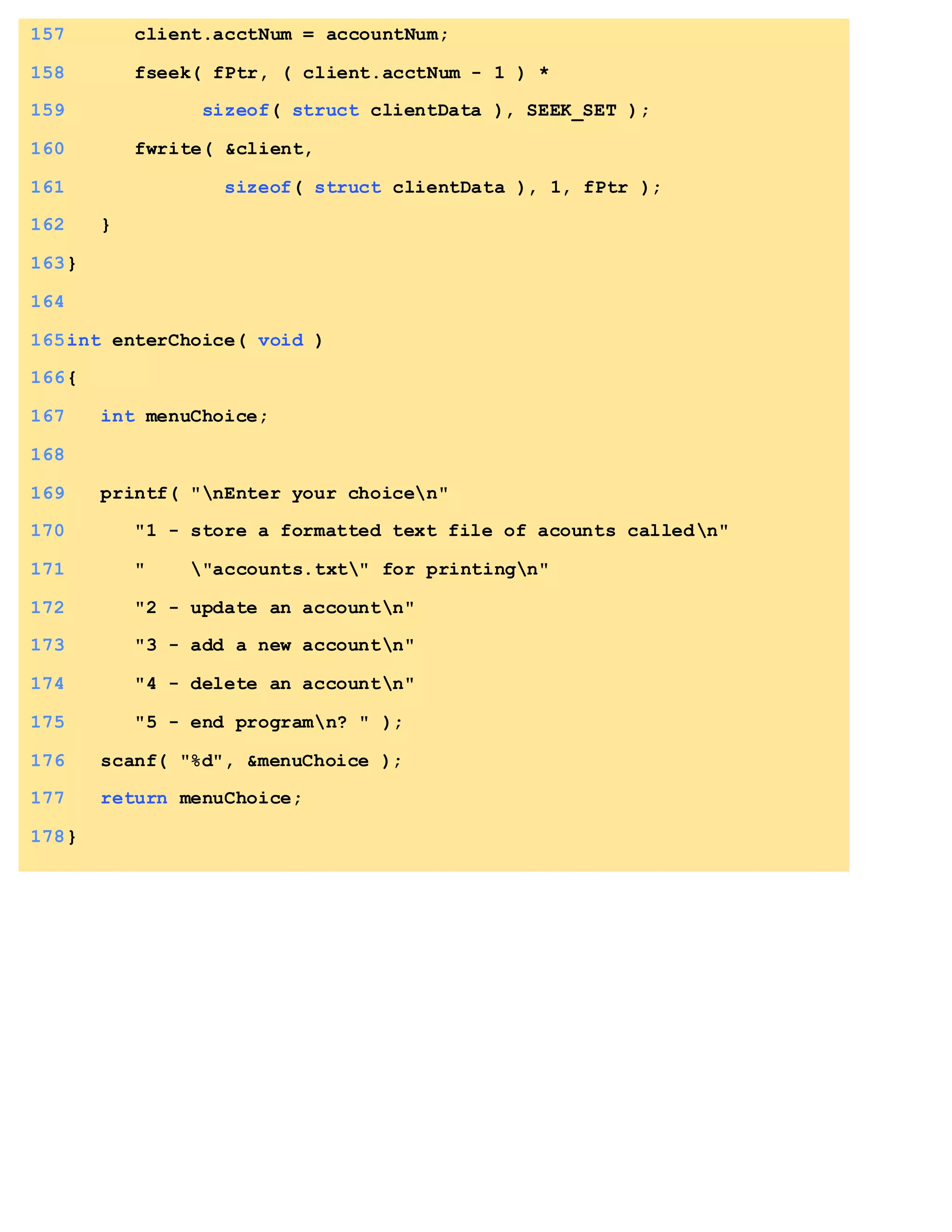 157 client.acctNum = accountNum;
158 fseek( fPtr, ( client.acctNum - 1 ) *
159 sizeof( struct clientData ), SEEK_SET );
160 fwrite( &client,
161 sizeof( struct clientData ), 1, fPtr );
162 }
163}
164
165int enterChoice( void )
166{
167 int menuChoice;
168
169 printf( "nEnter your choicen"
170 "1 - store a formatted text file of acounts calledn"
171 " "accounts.txt" for printingn"
172 "2 - update an accountn"
173 "3 - add a new accountn"
174 "4 - delete an accountn"
175 "5 - end programn? " );
176 scanf( "%d", &menuChoice );
177 return menuChoice;
178}
 