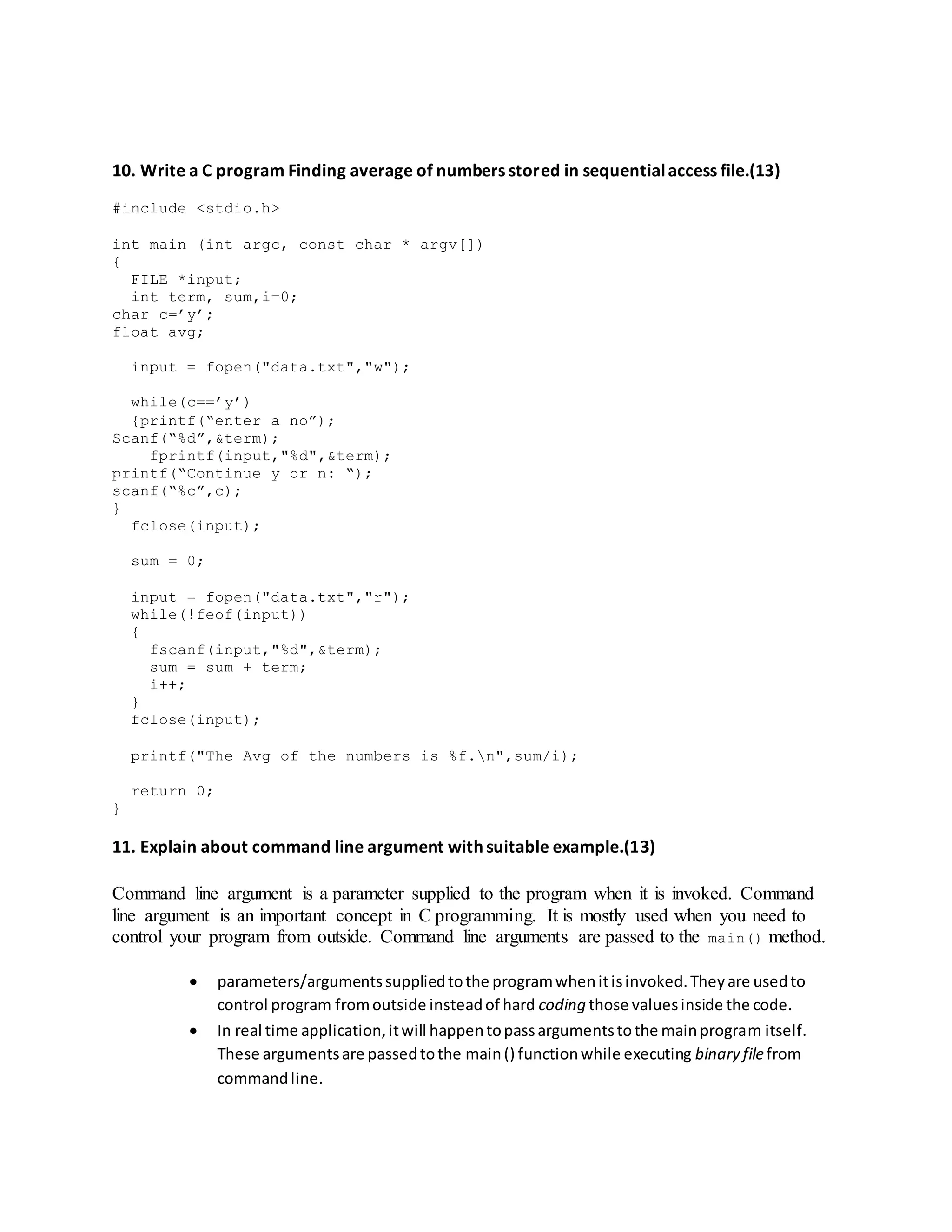 10. Write a C program Finding average of numbers stored in sequentialaccess file.(13)
#include <stdio.h>
int main (int argc, const char * argv[])
{
FILE *input;
int term, sum,i=0;
char c=’y’;
float avg;
input = fopen("data.txt","w");
while(c==’y’)
{printf(“enter a no”);
Scanf(“%d”,&term);
fprintf(input,"%d",&term);
printf(“Continue y or n: “);
scanf(“%c”,c);
}
fclose(input);
sum = 0;
input = fopen("data.txt","r");
while(!feof(input))
{
fscanf(input,"%d",&term);
sum = sum + term;
i++;
}
fclose(input);
printf("The Avg of the numbers is %f.n",sum/i);
return 0;
}
11. Explain about command line argument with suitable example.(13)
Command line argument is a parameter supplied to the program when it is invoked. Command
line argument is an important concept in C programming. It is mostly used when you need to
control your program from outside. Command line arguments are passed to the main() method.
 parameters/argumentssuppliedtothe programwhenitisinvoked.Theyare usedto
control program fromoutside insteadof hard coding those valuesinside the code.
 In real time application,itwill happentopassargumentstothe mainprogram itself.
These argumentsare passedtothe main() functionwhile executing binary filefrom
commandline.
 