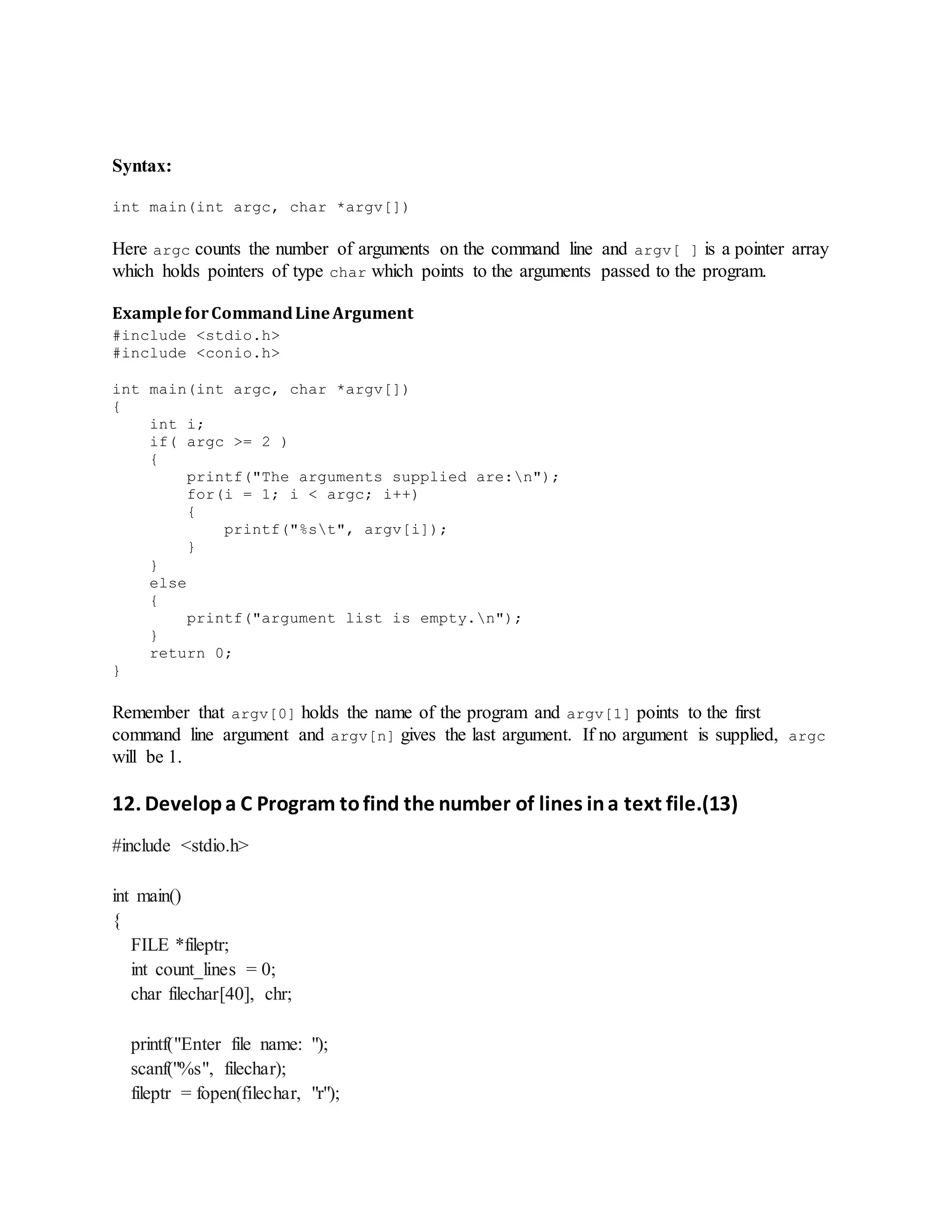 Syntax:
int main(int argc, char *argv[])
Here argc counts the number of arguments on the command line and argv[ ] is a pointer array
which holds pointers of type char which points to the arguments passed to the program.
ExampleforCommandLineArgument
#include <stdio.h>
#include <conio.h>
int main(int argc, char *argv[])
{
int i;
if( argc >= 2 )
{
printf("The arguments supplied are:n");
for(i = 1; i < argc; i++)
{
printf("%st", argv[i]);
}
}
else
{
printf("argument list is empty.n");
}
return 0;
}
Remember that argv[0] holds the name of the program and argv[1] points to the first
command line argument and argv[n] gives the last argument. If no argument is supplied, argc
will be 1.
12. Developa C Program tofind the number of lines ina text file.(13)
#include <stdio.h>
int main()
{
FILE *fileptr;
int count_lines = 0;
char filechar[40], chr;
printf("Enter file name: ");
scanf("%s", filechar);
fileptr = fopen(filechar, "r");
 