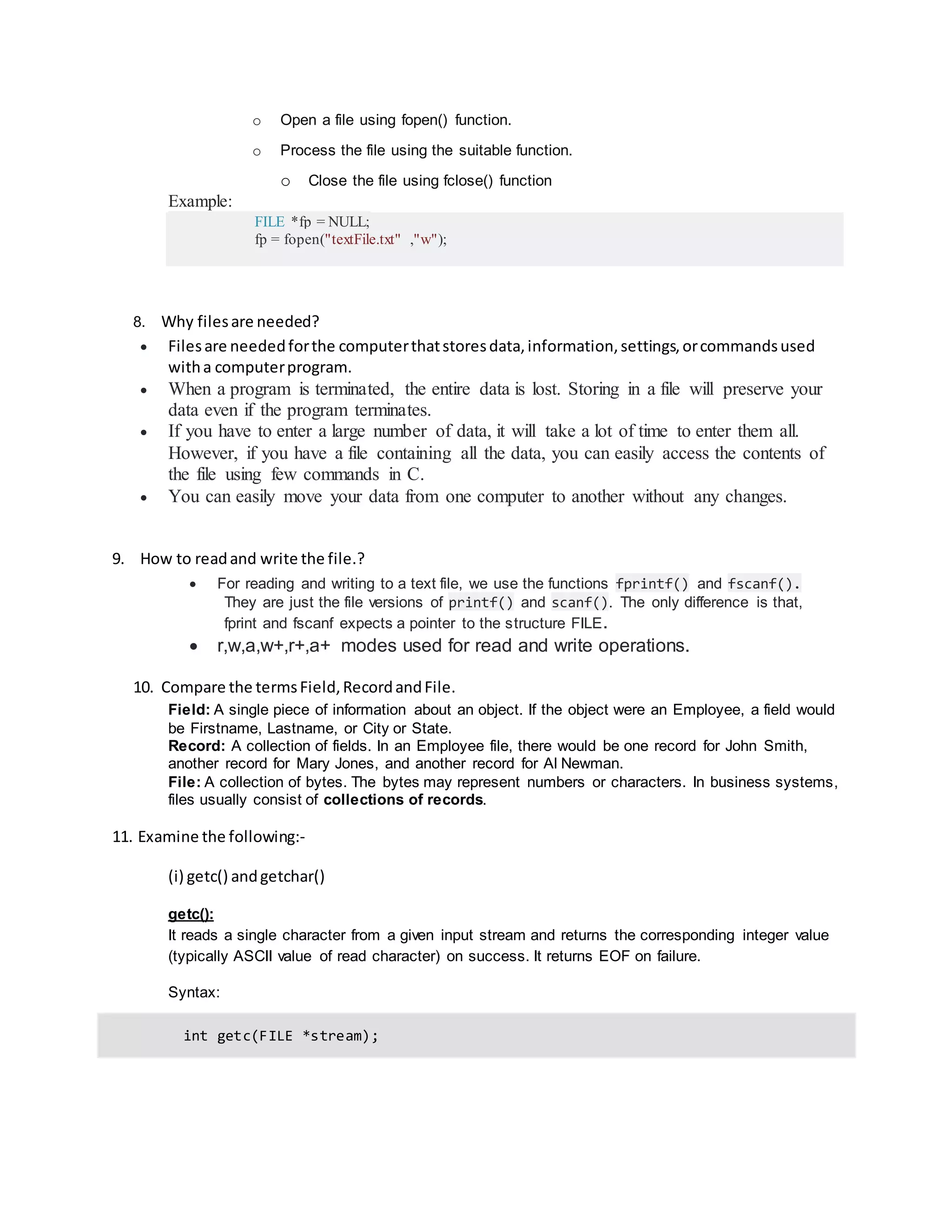o Open a file using fopen() function.
o Process the file using the suitable function.
o Close the file using fclose() function
Example:
FILE *fp = NULL;
fp = fopen("textFile.txt" ,"w");
8. Why filesare needed?
 Filesare neededforthe computerthatstoresdata,information,settings,orcommandsused
witha computerprogram.
 When a program is terminated, the entire data is lost. Storing in a file will preserve your
data even if the program terminates.
 If you have to enter a large number of data, it will take a lot of time to enter them all.
However, if you have a file containing all the data, you can easily access the contents of
the file using few commands in C.
 You can easily move your data from one computer to another without any changes.
9. How to readand write the file.?
 For reading and writing to a text file, we use the functions fprintf() and fscanf().
They are just the file versions of printf() and scanf(). The only difference is that,
fprint and fscanf expects a pointer to the structure FILE.
 r,w,a,w+,r+,a+ modes used for read and write operations.
10. Compare the termsField,RecordandFile.
Field: A single piece of information about an object. If the object were an Employee, a field would
be Firstname, Lastname, or City or State.
Record: A collection of fields. In an Employee file, there would be one record for John Smith,
another record for Mary Jones, and another record for Al Newman.
File: A collection of bytes. The bytes may represent numbers or characters. In business systems,
files usually consist of collections of records.
11. Examine the following:‐
(i) getc() andgetchar()
getc():
It reads a single character from a given input stream and returns the corresponding integer value
(typically ASCII value of read character) on success. It returns EOF on failure.
Syntax:
int getc(FILE *stream);
 