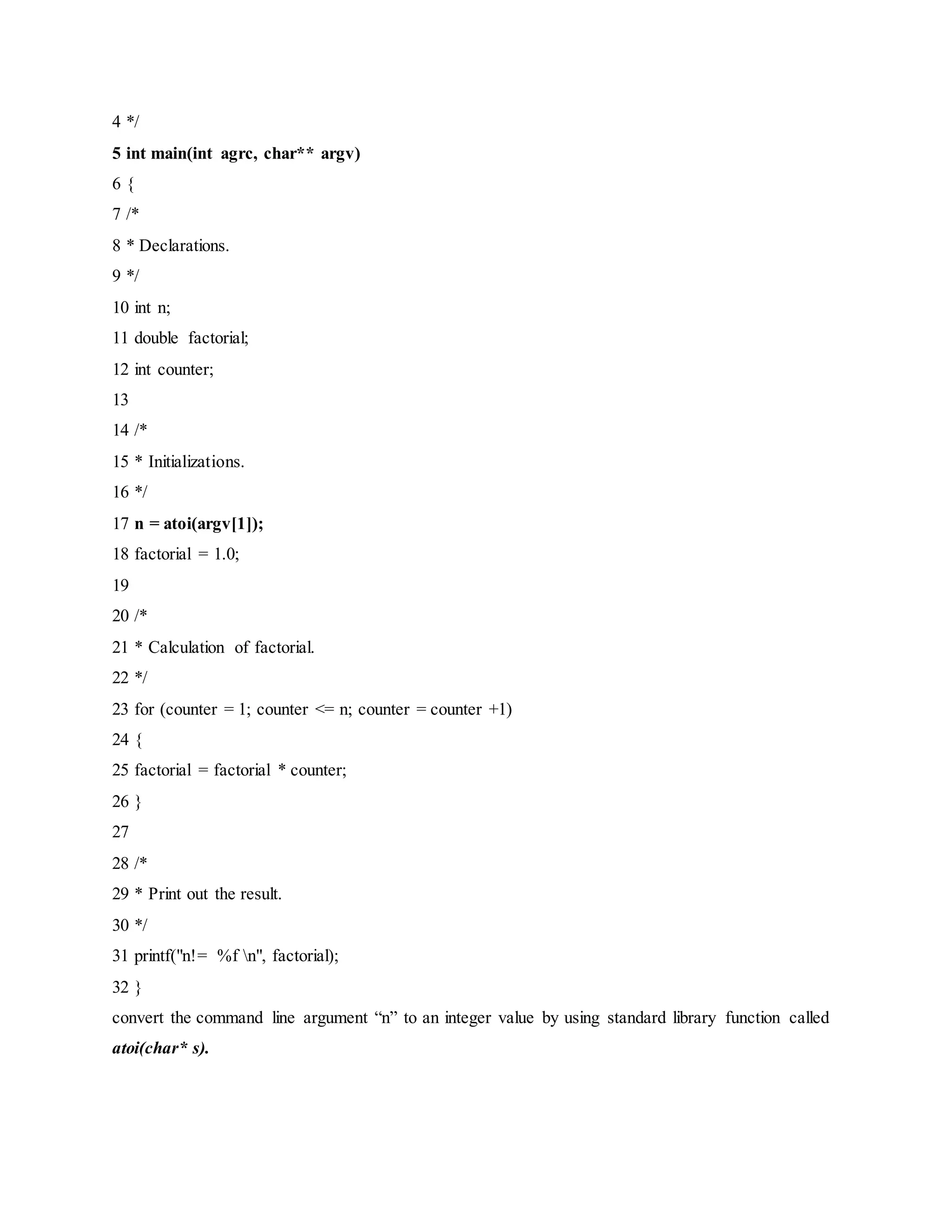 4 */
5 int main(int agrc, char** argv)
6 {
7 /*
8 * Declarations.
9 */
10 int n;
11 double factorial;
12 int counter;
13
14 /*
15 * Initializations.
16 */
17 n = atoi(argv[1]);
18 factorial = 1.0;
19
20 /*
21 * Calculation of factorial.
22 */
23 for (counter = 1; counter <= n; counter = counter +1)
24 {
25 factorial = factorial * counter;
26 }
27
28 /*
29 * Print out the result.
30 */
31 printf("n!= %f n", factorial);
32 }
convert the command line argument “n” to an integer value by using standard library function called
atoi(char* s).
 