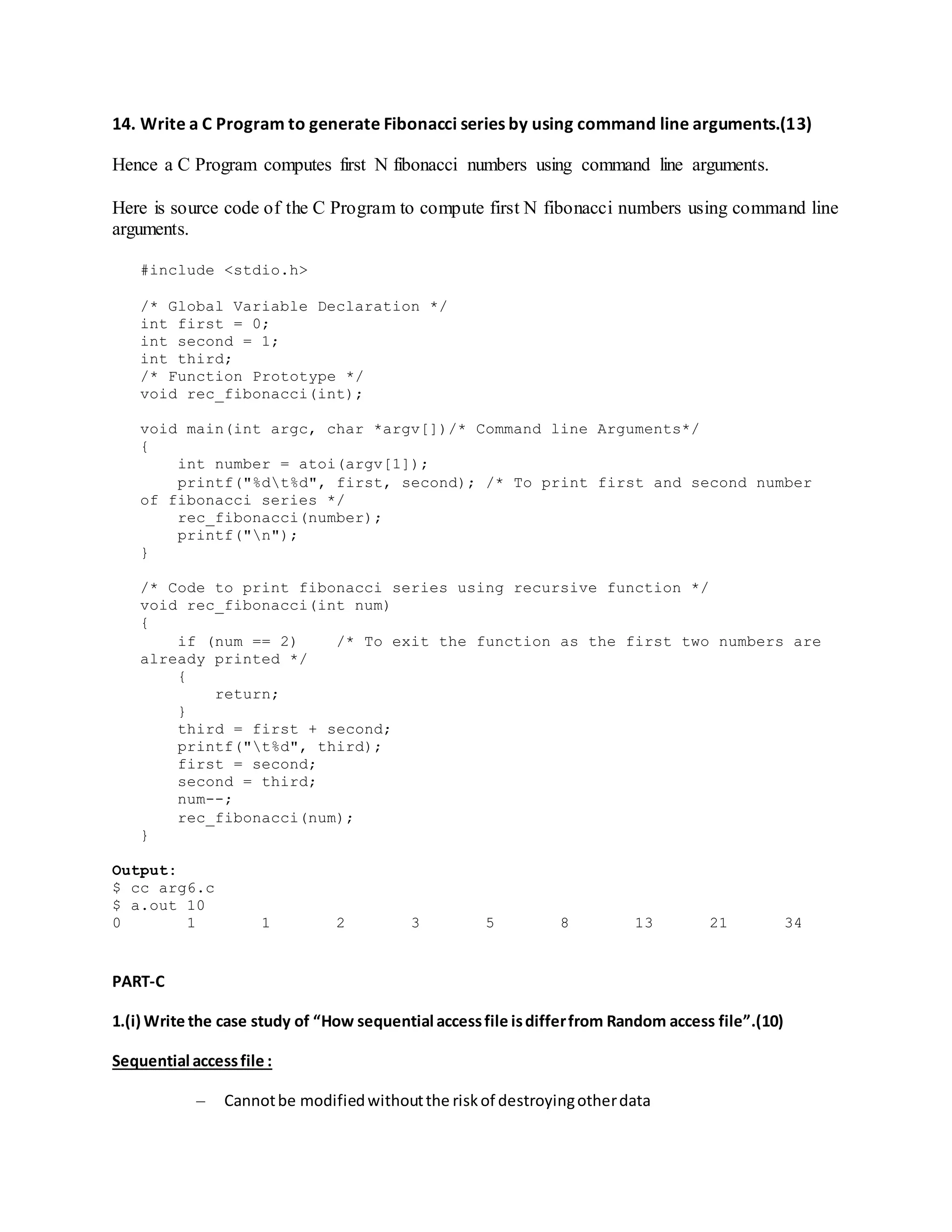 14. Write a C Program to generate Fibonacci series by using command line arguments.(13)
Hence a C Program computes first N fibonacci numbers using command line arguments.
Here is source code of the C Program to compute first N fibonacci numbers using command line
arguments.
#include <stdio.h>
/* Global Variable Declaration */
int first = 0;
int second = 1;
int third;
/* Function Prototype */
void rec_fibonacci(int);
void main(int argc, char *argv[])/* Command line Arguments*/
{
int number = atoi(argv[1]);
printf("%dt%d", first, second); /* To print first and second number
of fibonacci series */
rec_fibonacci(number);
printf("n");
}
/* Code to print fibonacci series using recursive function */
void rec_fibonacci(int num)
{
if (num == 2) /* To exit the function as the first two numbers are
already printed */
{
return;
}
third = first + second;
printf("t%d", third);
first = second;
second = third;
num--;
rec_fibonacci(num);
}
Output:
$ cc arg6.c
$ a.out 10
0 1 1 2 3 5 8 13 21 34
PART-C
1.(i) Write the case study of “How sequential accessfile isdifferfrom Random access file”.(10)
Sequential accessfile :
– Cannotbe modifiedwithoutthe riskof destroyingotherdata
 