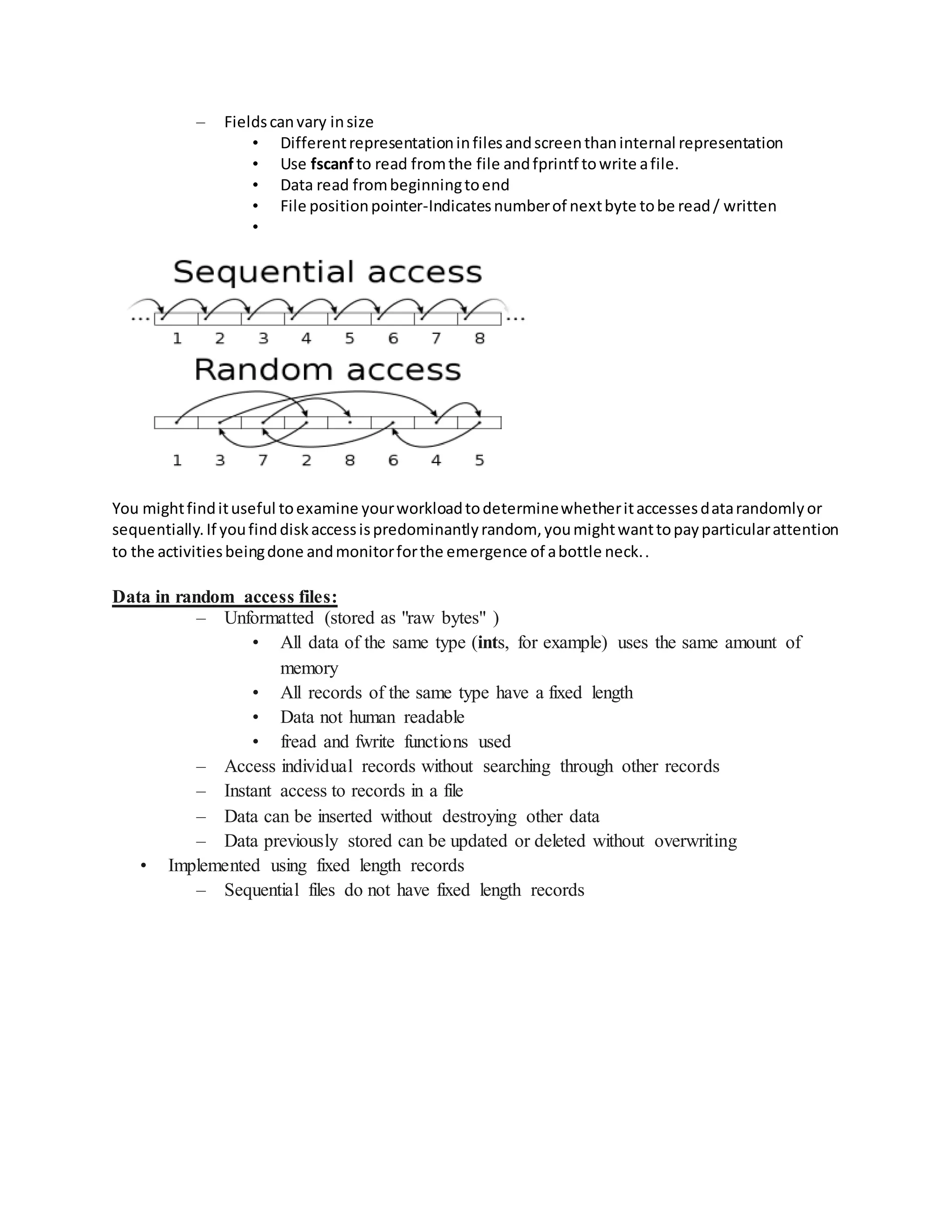 – Fieldscanvary insize
• Differentrepresentationinfilesandscreenthaninternal representation
• Use fscanf to read fromthe file andfprintf towrite afile.
• Data read frombeginningtoend
• File positionpointer-Indicatesnumberof nextbyte tobe read/ written
•
You mightfindituseful toexamine yourworkloadtodeterminewhetheritaccessesdatarandomlyor
sequentially.If youfinddiskaccessispredominantlyrandom, youmightwanttopayparticularattention
to the activitiesbeingdone andmonitorforthe emergence of abottle neck..
Data in random access files:
– Unformatted (stored as "raw bytes" )
• All data of the same type (ints, for example) uses the same amount of
memory
• All records of the same type have a fixed length
• Data not human readable
• fread and fwrite functions used
– Access individual records without searching through other records
– Instant access to records in a file
– Data can be inserted without destroying other data
– Data previously stored can be updated or deleted without overwriting
• Implemented using fixed length records
– Sequential files do not have fixed length records
 