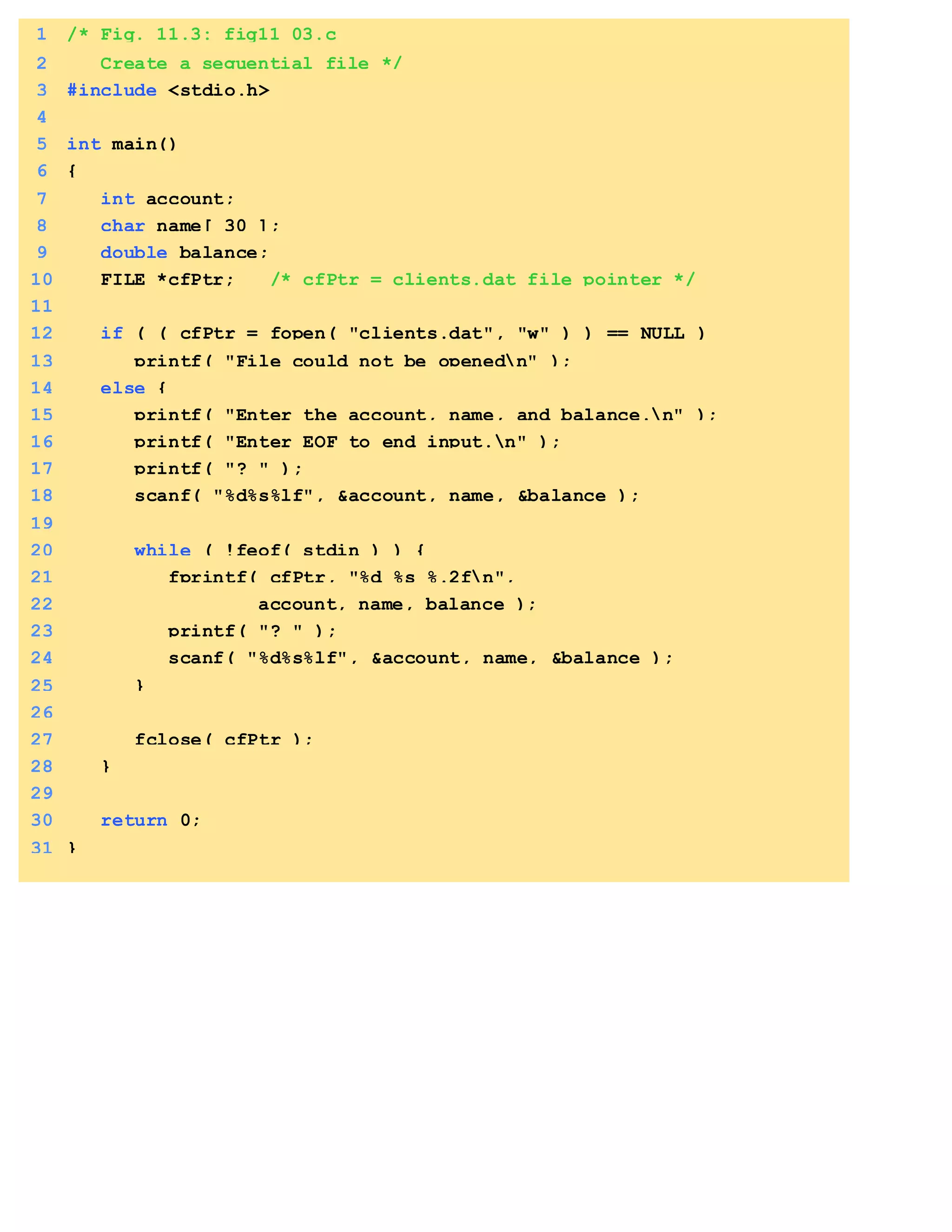 1 /* Fig. 11.3: fig11_03.c
2 Create a sequential file */
3 #include <stdio.h>
4
5 int main()
6 {
7 int account;
8 char name[ 30 ];
9 double balance;
10 FILE *cfPtr; /* cfPtr = clients.dat file pointer */
11
12 if ( ( cfPtr = fopen( "clients.dat", "w" ) ) == NULL )
13 printf( "File could not be openedn" );
14 else {
15 printf( "Enter the account, name, and balance.n" );
16 printf( "Enter EOF to end input.n" );
17 printf( "? " );
18 scanf( "%d%s%lf", &account, name, &balance );
19
20 while ( !feof( stdin ) ) {
21 fprintf( cfPtr, "%d %s %.2fn",
22 account, name, balance );
23 printf( "? " );
24 scanf( "%d%s%lf", &account, name, &balance );
25 }
26
27 fclose( cfPtr );
28 }
29
30 return 0;
31 }
 