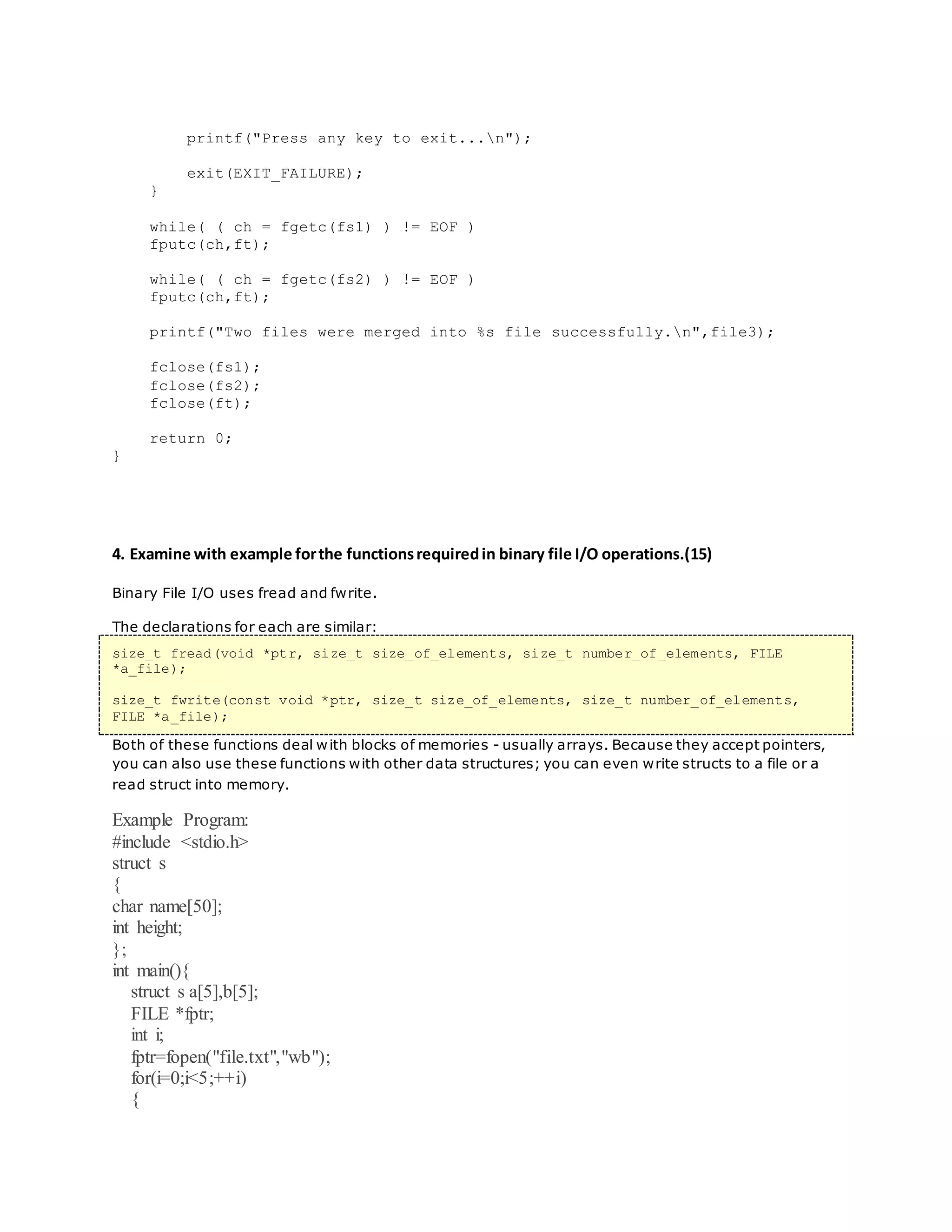 printf("Press any key to exit...n");
exit(EXIT_FAILURE);
}
while( ( ch = fgetc(fs1) ) != EOF )
fputc(ch,ft);
while( ( ch = fgetc(fs2) ) != EOF )
fputc(ch,ft);
printf("Two files were merged into %s file successfully.n",file3);
fclose(fs1);
fclose(fs2);
fclose(ft);
return 0;
}
4. Examine with example forthe functionsrequiredin binary file I/O operations.(15)
Binary File I/O uses fread and fwrite.
The declarations for each are similar:
size_t fread(void *ptr, size_t size_of_elements, size_t number_of_elements, FILE
*a_file);
size_t fwrite(const void *ptr, size_t size_of_elements, size_t number_of_elements,
FILE *a_file);
Both of these functions deal with blocks of memories - usually arrays. Because they accept pointers,
you can also use these functions with other data structures; you can even write structs to a file or a
read struct into memory.
Example Program:
#include <stdio.h>
struct s
{
char name[50];
int height;
};
int main(){
struct s a[5],b[5];
FILE *fptr;
int i;
fptr=fopen("file.txt","wb");
for(i=0;i<5;++i)
{
 