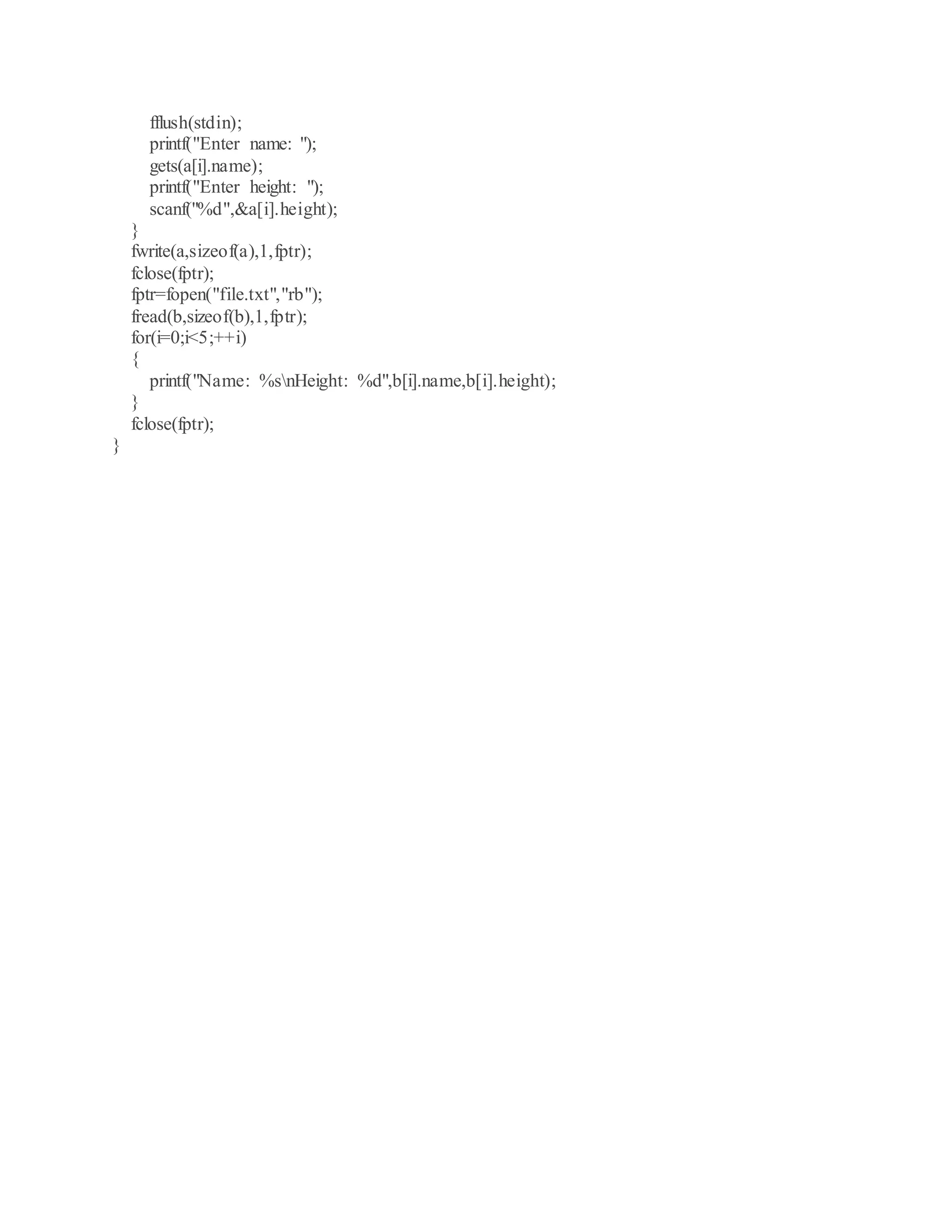fflush(stdin);
printf("Enter name: ");
gets(a[i].name);
printf("Enter height: ");
scanf("%d",&a[i].height);
}
fwrite(a,sizeof(a),1,fptr);
fclose(fptr);
fptr=fopen("file.txt","rb");
fread(b,sizeof(b),1,fptr);
for(i=0;i<5;++i)
{
printf("Name: %snHeight: %d",b[i].name,b[i].height);
}
fclose(fptr);
}
 