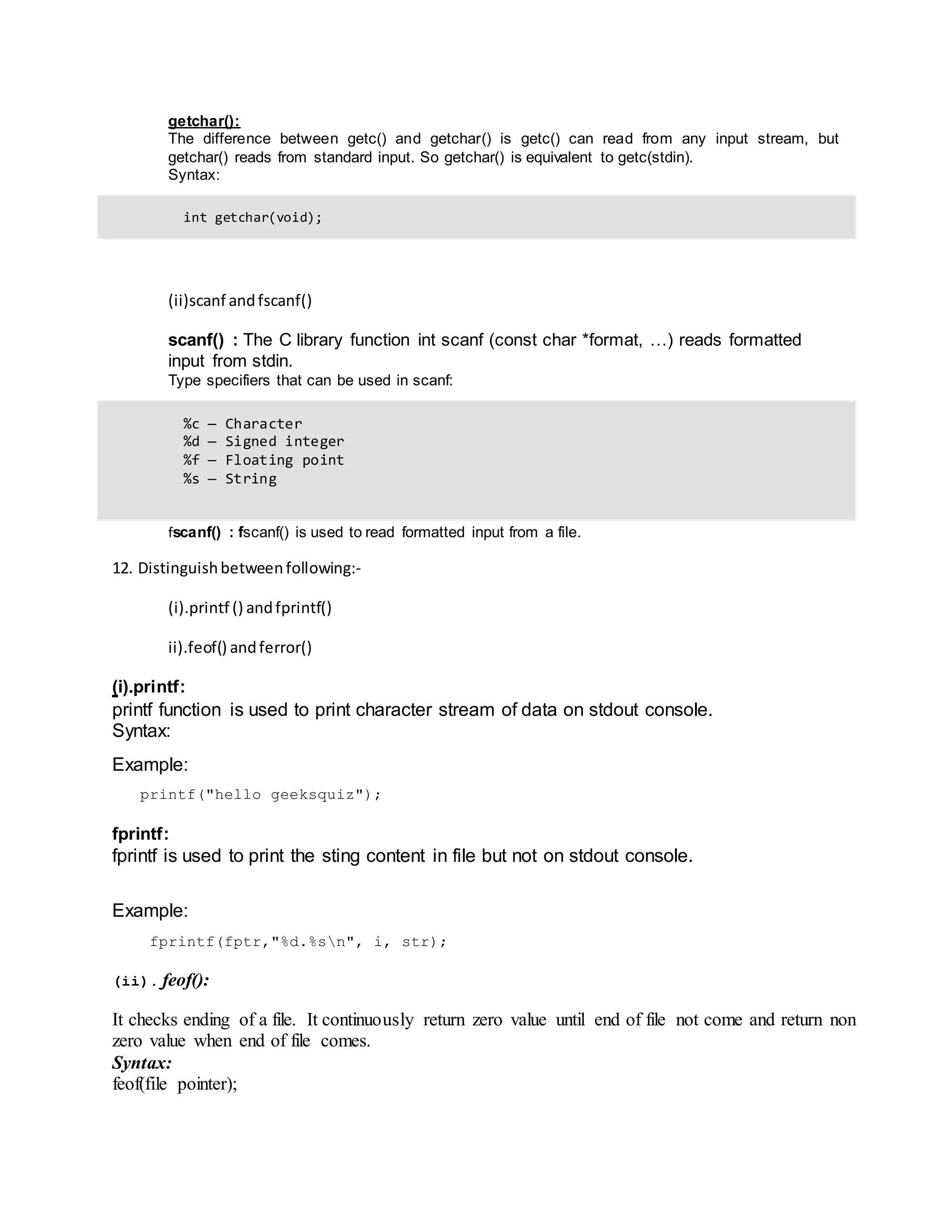 getchar():
The difference between getc() and getchar() is getc() can read from any input stream, but
getchar() reads from standard input. So getchar() is equivalent to getc(stdin).
Syntax:
int getchar(void);
(ii)scanf andfscanf()
scanf() : The C library function int scanf (const char *format, …) reads formatted
input from stdin.
Type specifiers that can be used in scanf:
%c — Character
%d — Signed integer
%f — Floating point
%s — String
fscanf() : fscanf() is used to read formatted input from a file.
12. Distinguishbetweenfollowing:‐
(i).printf () andfprintf()
ii).feof() andferror()
(i).printf:
printf function is used to print character stream of data on stdout console.
Syntax:
Example:
printf("hello geeksquiz");
fprintf:
fprintf is used to print the sting content in file but not on stdout console.
Example:
fprintf(fptr,"%d.%sn", i, str);
(ii). feof():
It checks ending of a file. It continuously return zero value until end of file not come and return non
zero value when end of file comes.
Syntax:
feof(file pointer);
 