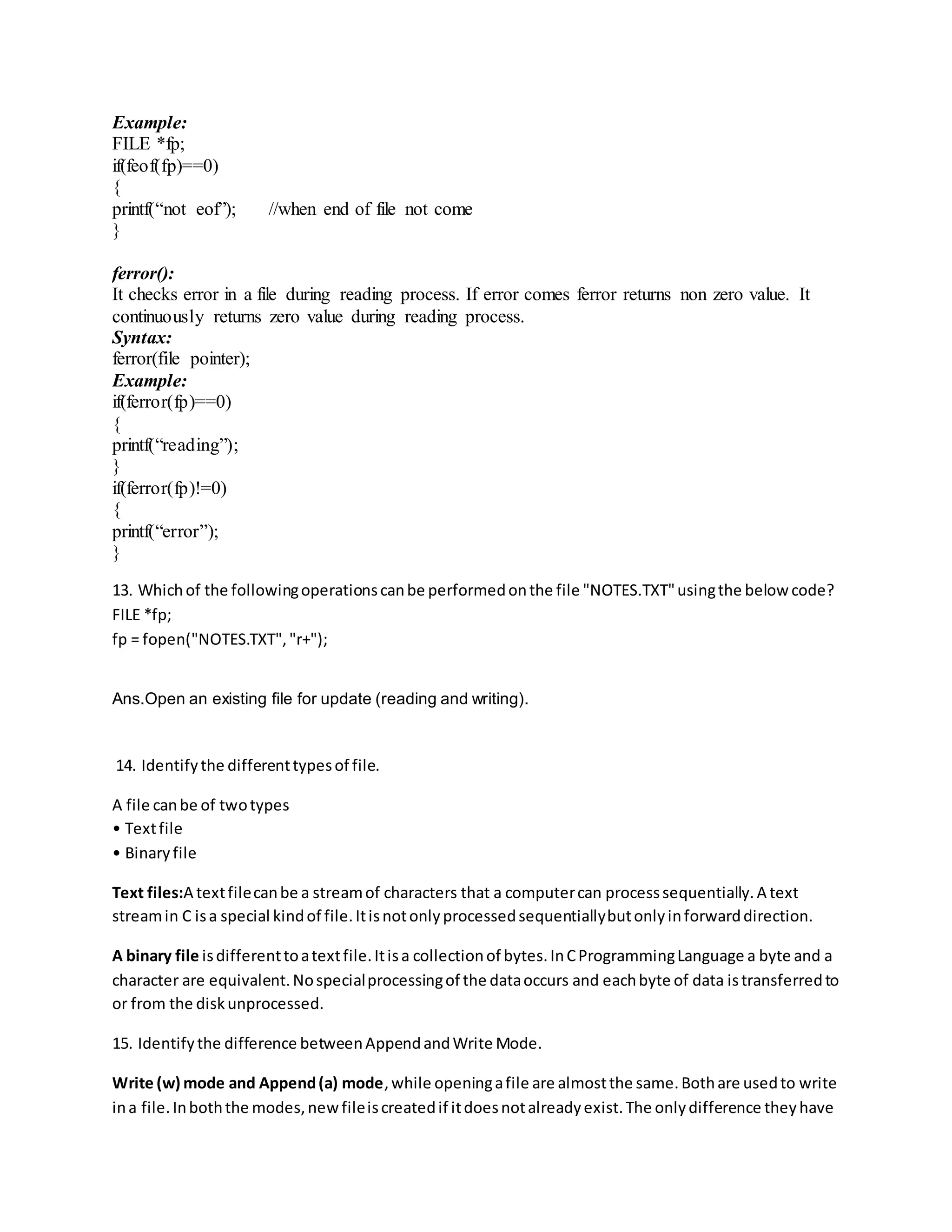 Example:
FILE *fp;
if(feof(fp)==0)
{
printf(“not eof”); //when end of file not come
}
ferror():
It checks error in a file during reading process. If error comes ferror returns non zero value. It
continuously returns zero value during reading process.
Syntax:
ferror(file pointer);
Example:
if(ferror(fp)==0)
{
printf(“reading”);
}
if(ferror(fp)!=0)
{
printf(“error”);
}
13. Whichof the followingoperationscanbe performedonthe file "NOTES.TXT"usingthe below code?
FILE *fp;
fp = fopen("NOTES.TXT","r+");
Ans.Open an existing file for update (reading and writing).
14. Identifythe differenttypesof file.
A file canbe of twotypes
• Textfile
• Binaryfile
Text files:A textfilecanbe a streamof characters that a computercan processsequentially.A text
streamin C isa special kindof file.Itisnotonlyprocessedsequentiallybutonlyinforwarddirection.
A binary file isdifferenttoatextfile.Itisa collectionof bytes.InCProgrammingLanguage a byte and a
character are equivalent.Nospecialprocessingof the dataoccurs and eachbyte of data istransferredto
or from the diskunprocessed.
15. Identifythe difference betweenAppendandWrite Mode.
Write (w) mode and Append(a) mode,while openingafile are almostthe same.Bothare usedto write
ina file.Inboththe modes,newfileiscreatedif itdoesnotalreadyexist.The onlydifference theyhave
 