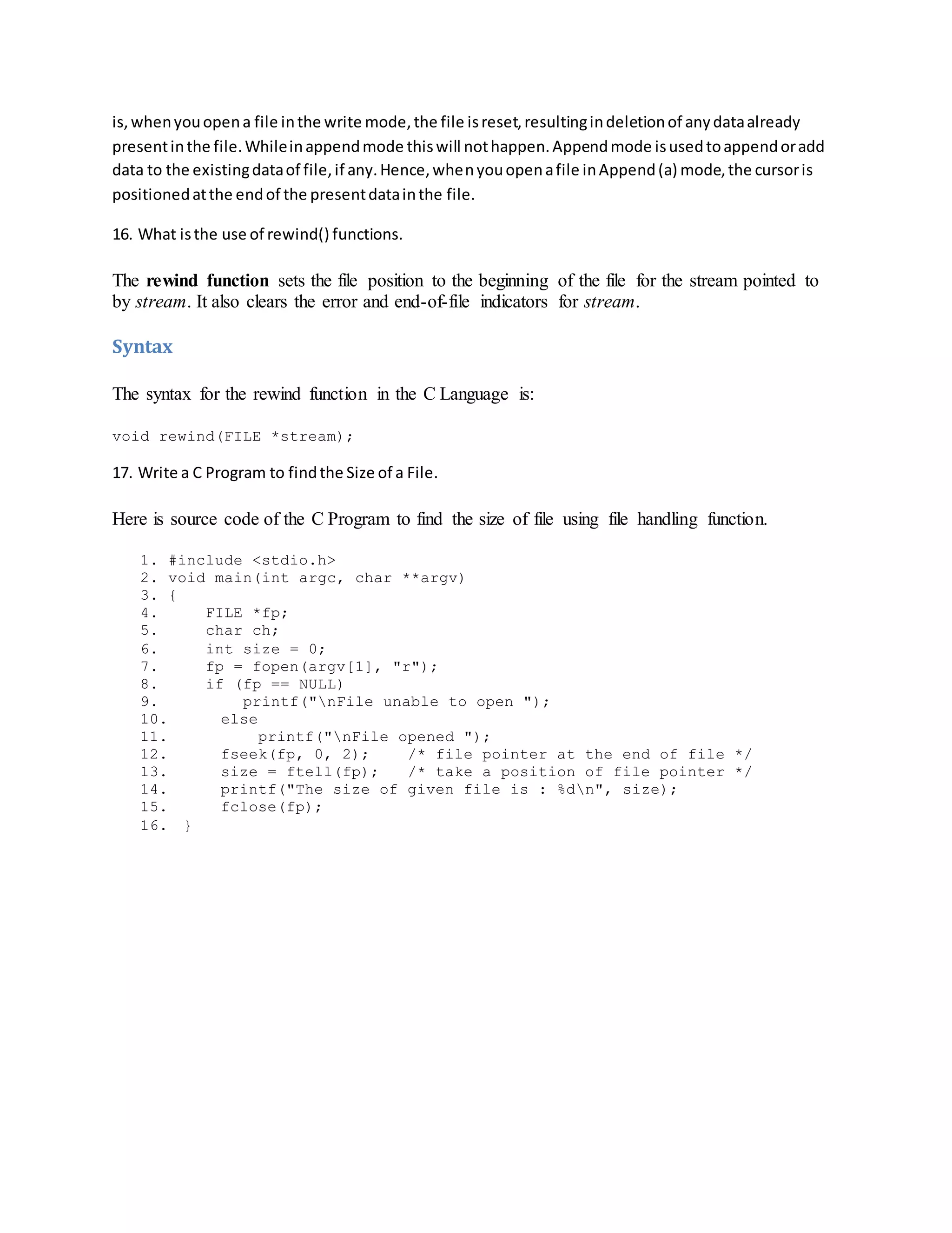is, whenyouopena file inthe write mode,the file isreset,resultingindeletionof anydataalready
presentinthe file.Whileinappendmode thiswill nothappen.Appendmode isusedtoappendoradd
data to the existingdataof file,if any.Hence,whenyouopenafile inAppend(a) mode,the cursoris
positionedatthe endof the presentdatainthe file.
16. What isthe use of rewind() functions.
The rewind function sets the file position to the beginning of the file for the stream pointed to
by stream. It also clears the error and end-of-file indicators for stream.
Syntax
The syntax for the rewind function in the C Language is:
void rewind(FILE *stream);
17. Write a C Program to findthe Size of a File.
Here is source code of the C Program to find the size of file using file handling function.
1. #include <stdio.h>
2. void main(int argc, char **argv)
3. {
4. FILE *fp;
5. char ch;
6. int size = 0;
7. fp = fopen(argv[1], "r");
8. if (fp == NULL)
9. printf("nFile unable to open ");
10. else
11. printf("nFile opened ");
12. fseek(fp, 0, 2); /* file pointer at the end of file */
13. size = ftell(fp); /* take a position of file pointer */
14. printf("The size of given file is : %dn", size);
15. fclose(fp);
16. }
 