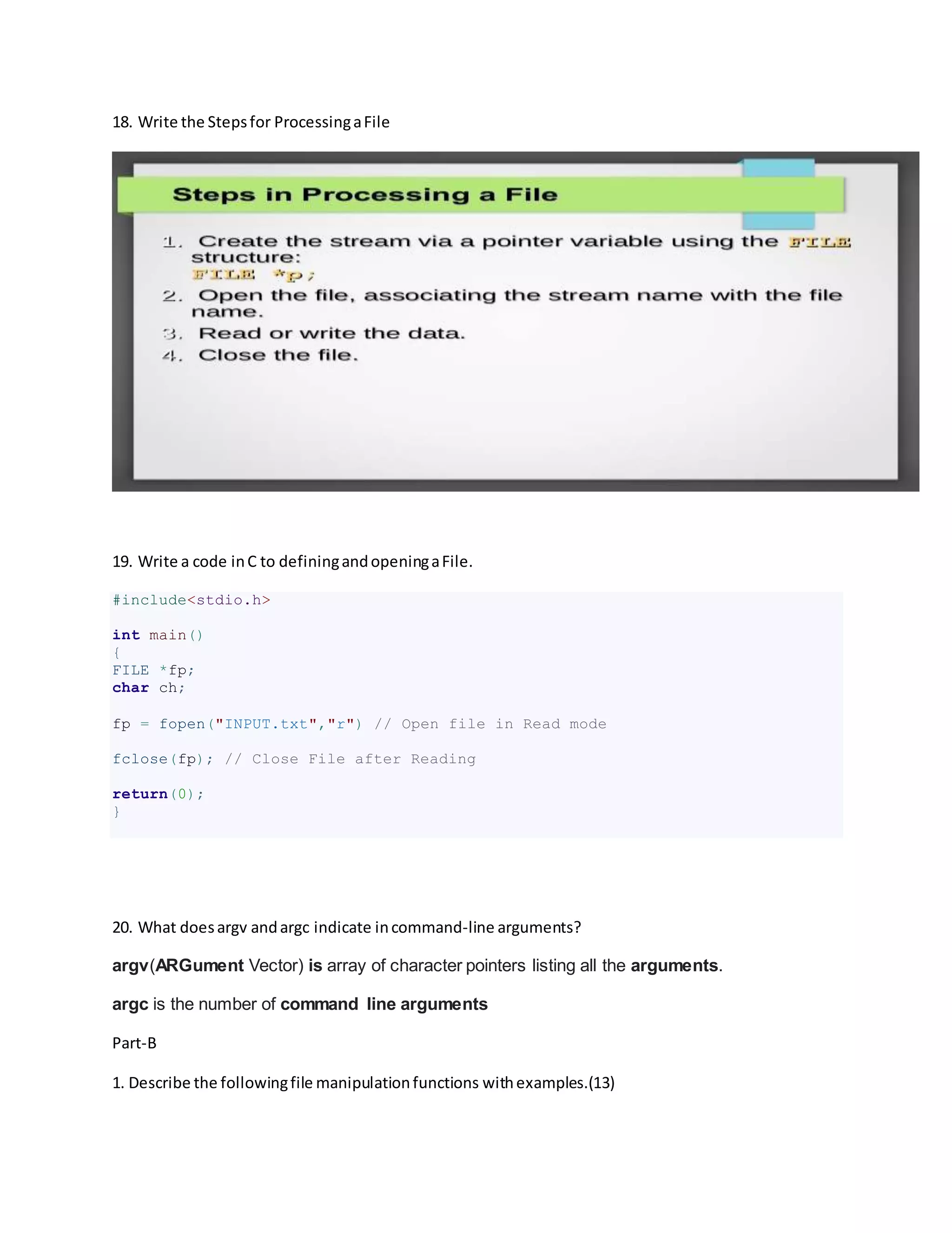 18. Write the Stepsfor ProcessingaFile
19. Write a code inC to definingandopeningaFile.
#include<stdio.h>
int main()
{
FILE *fp;
char ch;
fp = fopen("INPUT.txt","r") // Open file in Read mode
fclose(fp); // Close File after Reading
return(0);
}
20. What doesargv andargc indicate incommand-line arguments?
argv(ARGument Vector) is array of character pointers listing all the arguments.
argc is the number of command line arguments
Part-B
1. Describe the followingfile manipulationfunctions withexamples.(13)
 
