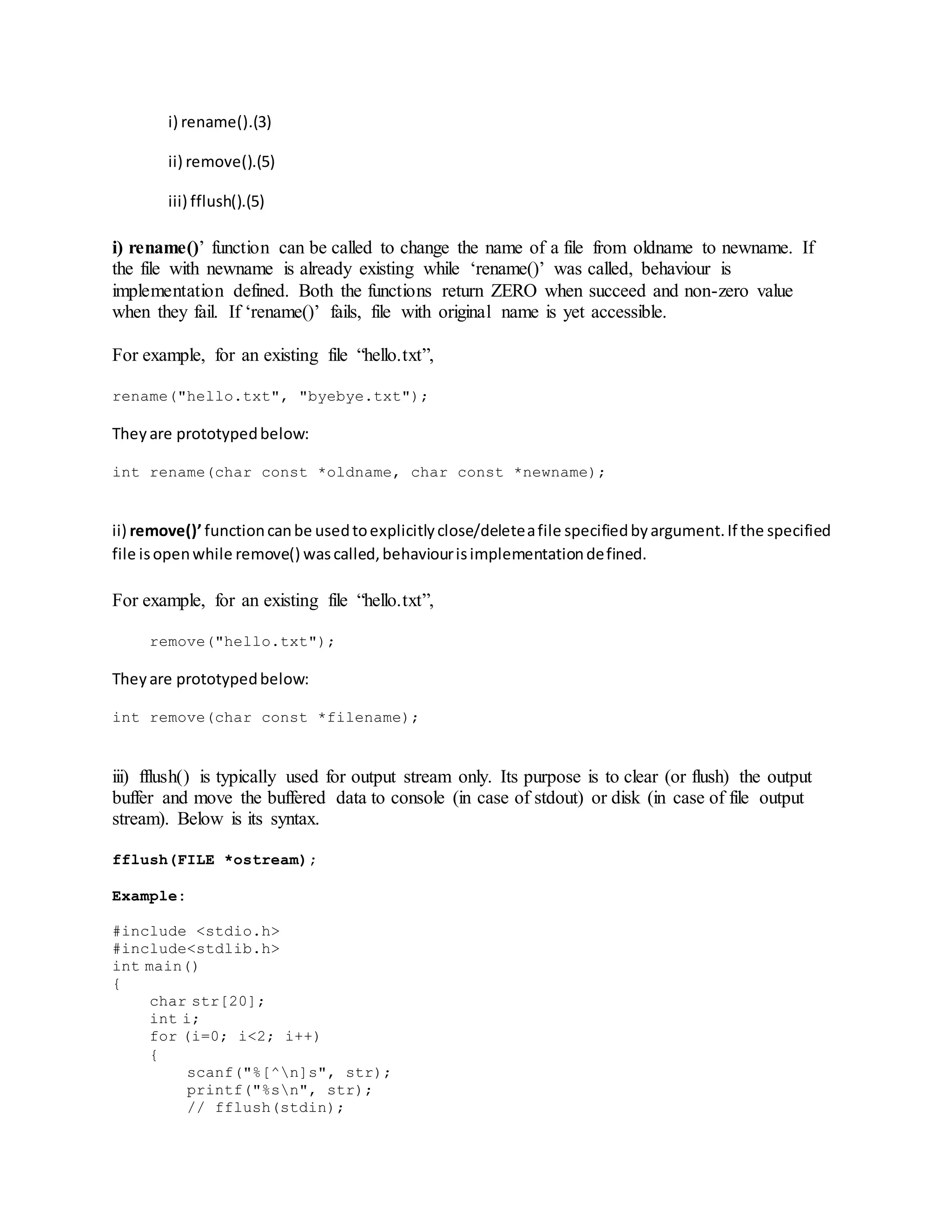 i) rename().(3)
ii) remove().(5)
iii) fflush().(5)
i) rename()’ function can be called to change the name of a file from oldname to newname. If
the file with newname is already existing while ‘rename()’ was called, behaviour is
implementation defined. Both the functions return ZERO when succeed and non-zero value
when they fail. If ‘rename()’ fails, file with original name is yet accessible.
For example, for an existing file “hello.txt”,
rename("hello.txt", "byebye.txt");
They are prototypedbelow:
int rename(char const *oldname, char const *newname);
ii) remove()’ functioncanbe usedtoexplicitlyclose/deleteafile specifiedbyargument.If the specified
file isopenwhile remove() wascalled,behaviourisimplementationdefined.
For example, for an existing file “hello.txt”,
remove("hello.txt");
Theyare prototypedbelow:
int remove(char const *filename);
iii) fflush() is typically used for output stream only. Its purpose is to clear (or flush) the output
buffer and move the buffered data to console (in case of stdout) or disk (in case of file output
stream). Below is its syntax.
fflush(FILE *ostream);
Example:
#include <stdio.h>
#include<stdlib.h>
int main()
{
char str[20];
int i;
for (i=0; i<2; i++)
{
scanf("%[^n]s", str);
printf("%sn", str);
// fflush(stdin);
 