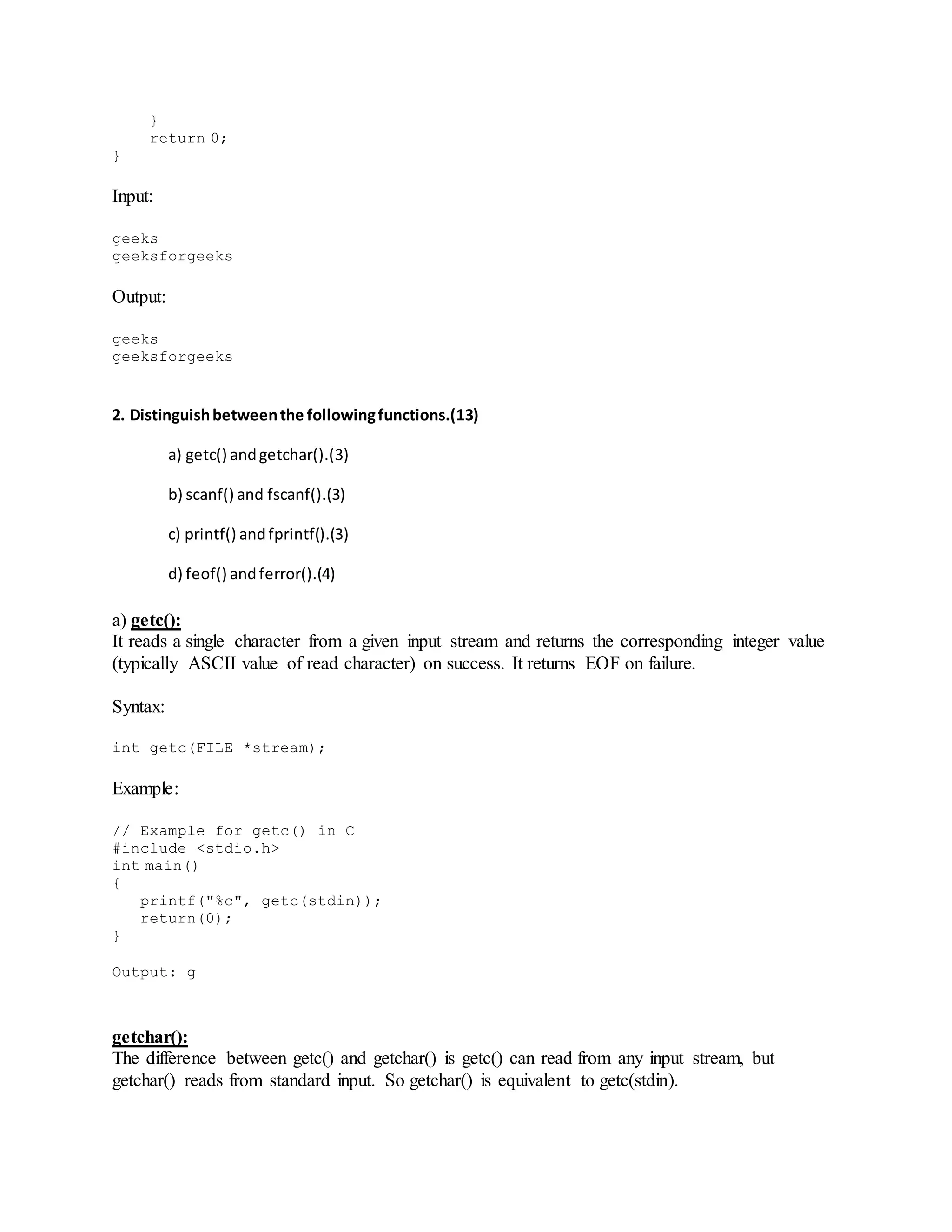 }
return 0;
}
Input:
geeks
geeksforgeeks
Output:
geeks
geeksforgeeks
2. Distinguishbetweenthe followingfunctions.(13)
a) getc() andgetchar().(3)
b) scanf() and fscanf().(3)
c) printf() andfprintf().(3)
d) feof() andferror().(4)
a) getc():
It reads a single character from a given input stream and returns the corresponding integer value
(typically ASCII value of read character) on success. It returns EOF on failure.
Syntax:
int getc(FILE *stream);
Example:
// Example for getc() in C
#include <stdio.h>
int main()
{
printf("%c", getc(stdin));
return(0);
}
Output: g
getchar():
The difference between getc() and getchar() is getc() can read from any input stream, but
getchar() reads from standard input. So getchar() is equivalent to getc(stdin).
 