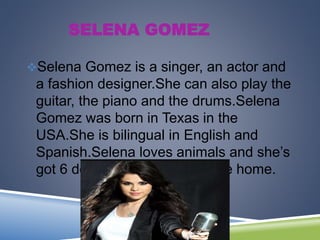 SELENA GOMEZ
Selena Gomez is a singer, an actor and
a fashion designer.She can also play the
guitar, the piano and the drums.Selena
Gomez was born in Texas in the
USA.She is bilingual in English and
Spanish.Selena loves animals and she’s
got 6 dogs from the dog rescue home.
 