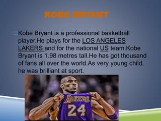 KOBE BRYANT
Kobe Bryant is a professional basketball
player.He plays for the LOS ANGELES
LAKERS and for the national US team.Kobe
Bryant is 1.98 metres tall.He has got thousand
of fans all over the world.As very young child,
he was brilliant at sport.
 