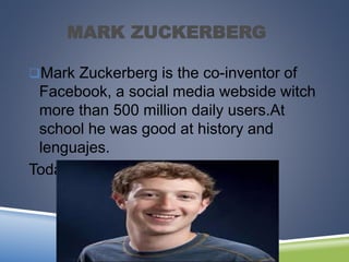 MARK ZUCKERBERG
Mark Zuckerberg is the co-inventor of
Facebook, a social media webside witch
more than 500 million daily users.At
school he was good at history and
lenguajes.
Today he is a rich businessman.
 
