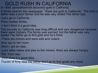 GOLD RUSH IN CALIFORNIA
In 1848 JamesMarshall discovery gold in California.
A family look’sin the newspaper ``there are gold in California.´´The Amy’s
father was a poor farmer and he was vary exited.The father say:
-Let’s go to California.
Thhe mother thinks:
-I don’t think it a good idea.
The journaly to California was long,difficult and very dangerous because
there were robbers.The family was warried, but the father was very
exited.The father go to find gold and he’s think:
-There are miners and were wild and violent.
Amy say to her mum:
-Mum i got an idea.
-Let’s bake cakes and pies to the miners, there are always hungry.
The mum say:
-Well done it a good idea.
Thanks of Amy idea the father don’t go to find goold any more.
 