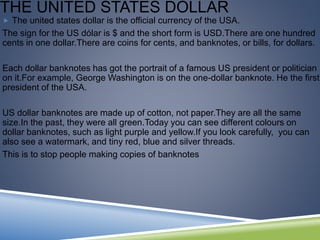 THE UNITED STATES DOLLAR
 The united states dollar is the official currency of the USA.
The sign for the US dólar is $ and the short form is USD.There are one hundred
cents in one dollar.There are coins for cents, and banknotes, or bills, for dollars.
Each dollar banknotes has got the portrait of a famous US president or politician
on it.For example, George Washington is on the one-dollar banknote. He the first
president of the USA.
US dollar banknotes are made up of cotton, not paper.They are all the same
size.In the past, they were all green.Today you can see different colours on
dollar banknotes, such as light purple and yellow.If you look carefully, you can
also see a watermark, and tiny red, blue and silver threads.
This is to stop people making copies of banknotes
 
