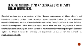 CHEMICAL METHODS - TYPES OF CHEMICALS USED IN PLANT
DISEASE MANAGEMENT,
Chemical methods are a cornerstone of plant disease management, providing effective and
immediate control of various plant pathogens. These methods involve the use of chemical
compounds to prevent, reduce, or eliminate infections caused by fungi, bacteria, viruses, and other
harmful microorganisms. While they offer rapid results, their use must be judicious to ensure
environmental sustainability and reduce the risk of resistance development in pathogens. This essay
explores the types of chemicals commonly used in plant disease management and their roles in
maintaining crop health.
 