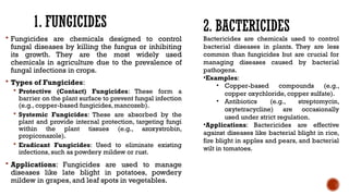 1. FUNGICIDES
 Fungicides are chemicals designed to control
fungal diseases by killing the fungus or inhibiting
its growth. They are the most widely used
chemicals in agriculture due to the prevalence of
fungal infections in crops.
 Types of Fungicides:
 Protective (Contact) Fungicides: These form a
barrier on the plant surface to prevent fungal infection
(e.g., copper-based fungicides, mancozeb).
 Systemic Fungicides: These are absorbed by the
plant and provide internal protection, targeting fungi
within the plant tissues (e.g., azoxystrobin,
propiconazole).
 Eradicant Fungicides: Used to eliminate existing
infections, such as powdery mildew or rust.
 Applications: Fungicides are used to manage
diseases like late blight in potatoes, powdery
mildew in grapes, and leaf spots in vegetables.
2. BACTERICIDES
Bactericides are chemicals used to control
bacterial diseases in plants. They are less
common than fungicides but are crucial for
managing diseases caused by bacterial
pathogens.
•Examples:
• Copper-based compounds (e.g.,
copper oxychloride, copper sulfate).
• Antibiotics (e.g., streptomycin,
oxytetracycline) are occasionally
used under strict regulation.
•Applications: Bactericides are effective
against diseases like bacterial blight in rice,
fire blight in apples and pears, and bacterial
wilt in tomatoes.
 