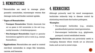 3. NEMATICIDES
 Nematicides are used to manage plant-
parasitic nematodes, microscopic worms that
damage roots and hinder nutrient uptake.
 Types of Nematicides:
 Fumigant Nematicides: Volatile chemicals that
act as gases to kill nematodes in the soil (e.g.,
methyl bromide, 1,3-dichloropropene).
 Non-fumigant Nematicides: Liquid or granular
formulations applied to soil or roots (e.g., oxamyl,
fluensulfone).
 Applications: Nematicides are used to control
root-knot nematodes in crops like tomatoes,
carrots, and bananas.
4. HERBICIDES
Although primarily used for weed management,
herbicides indirectly help in disease control by
eliminating weed hosts that harbor pathogens.
•Examples:
• Pre-emergent herbicides (e.g., atrazine,
pendimethalin) prevent weed germination.
• Post-emergent herbicides (e.g., glyphosate,
paraquat) control established weeds.
•Applications: Herbicides are particularly useful in
managing diseases where weeds act as alternate
hosts, such as rust in cereal crops.
 