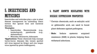 6. PLANT GROWTH REGULATORS WITH
DISEASE SUPPRESSION PROPERTIES
 Certain chemicals, such as salicylic acid
or gibberellic acid, are used to boost
plant defenses against pathogens.
• Role: Induce systemic acquired
resistance (SAR) in plants, helping them
withstand infections.
5. INSECTICIDES AND
MITICIDES
Insecticides and miticides play a role in plant
disease management by controlling insect
vectors that spread viral and bacterial
diseases.
•Examples:
• Insecticides: Neonicotinoids (e.g.,
imidacloprid), pyrethroids (e.g.,
deltamethrin).
• Miticides: Abamectin, bifenazate.
•Applications: These chemicals help manage
vector-borne diseases like tomato spotted
wilt virus (spread by thrips) and rice tungro
virus (spread by green leafhoppers).
 