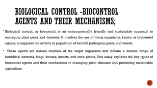 BIOLOGICAL CONTROL -BIOCONTROL
AGENTS AND THEIR MECHANISMS;
 Biological control, or biocontrol, is an environmentally friendly and sustainable approach to
managing plant pests and diseases. It involves the use of living organisms, known as biocontrol
agents, to suppress the activity or population of harmful pathogens, pests, and weeds.
 These agents are natural enemies of the target organisms and include a diverse range of
beneficial bacteria, fungi, viruses, insects, and even plants. This essay explores the key types of
biocontrol agents and their mechanisms in managing plant diseases and promoting sustainable
agriculture.
 