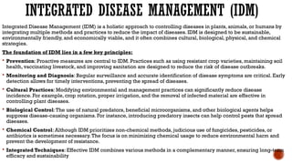 INTEGRATED DISEASE MANAGEMENT (IDM)
Integrated Disease Management (IDM) is a holistic approach to controlling diseases in plants, animals, or humans by
integrating multiple methods and practices to reduce the impact of diseases. IDM is designed to be sustainable,
environmentally friendly, and economically viable, and it often combines cultural, biological, physical, and chemical
strategies.
The foundation of IDM lies in a few key principles:
 Prevention: Proactive measures are central to IDM. Practices such as using resistant crop varieties, maintaining soil
health, vaccinating livestock, and improving sanitation are designed to reduce the risk of disease outbreaks.
 Monitoring and Diagnosis: Regular surveillance and accurate identification of disease symptoms are critical. Early
detection allows for timely interventions, preventing the spread of diseases.
 Cultural Practices: Modifying environmental and management practices can significantly reduce disease
incidence. For example, crop rotation, proper irrigation, and the removal of infected material are effective in
controlling plant diseases.
 Biological Control:The use of natural predators, beneficial microorganisms, and other biological agents helps
suppress disease-causing organisms. For instance, introducing predatory insects can help control pests that spread
diseases.
 Chemical Control: Although IDM prioritizes non-chemical methods, judicious use of fungicides, pesticides, or
antibiotics is sometimes necessary.The focus is on minimizing chemical usage to reduce environmental harm and
prevent the development of resistance.
 Integrated Techniques: Effective IDM combines various methods in a complementary manner, ensuring long-term
efficacy and sustainability
 