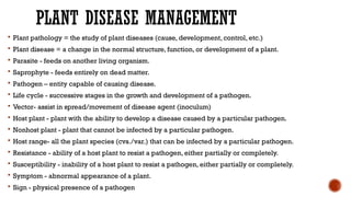 PLANT DISEASE MANAGEMENT
 Plant pathology = the study of plant diseases (cause, development, control, etc.)
 Plant disease = a change in the normal structure, function, or development of a plant.
 Parasite - feeds on another living organism.
 Saprophyte - feeds entirely on dead matter.
 Pathogen – entity capable of causing disease.
 Life cycle - successive stages in the growth and development of a pathogen.
 Vector- assist in spread/movement of disease agent (inoculum)
 Host plant - plant with the ability to develop a disease caused by a particular pathogen.
 Nonhost plant - plant that cannot be infected by a particular pathogen.
 Host range- all the plant species (cvs./var.) that can be infected by a particular pathogen.
 Resistance - ability of a host plant to resist a pathogen, either partially or completely.
 Susceptibility - inability of a host plant to resist a pathogen, either partially or completely.
 Symptom - abnormal appearance of a plant.
 Sign - physical presence of a pathogen
 