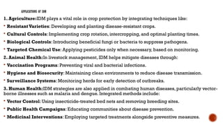 APPLICATIONS OF IDM
1. Agriculture:IDM plays a vital role in crop protection by integrating techniques like:
 ResistantVarieties: Developing and planting disease-resistant crops.
 Cultural Controls: Implementing crop rotation, intercropping, and optimal planting times.
 Biological Controls: Introducing beneficial fungi or bacteria to suppress pathogens.
 Targeted Chemical Use: Applying pesticides only when necessary, based on monitoring.
2. Animal Health:In livestock management, IDM helps mitigate diseases through:
 Vaccination Programs: Preventing viral and bacterial infections.
 Hygiene and Biosecurity: Maintaining clean environments to reduce disease transmission.
 Surveillance Systems: Monitoring herds for early detection of outbreaks.
3. Human Health:IDM strategies are also applied in combating human diseases, particularly vector-
borne illnesses such as malaria and dengue. Integrated methods include:
 Vector Control: Using insecticide-treated bed nets and removing breeding sites.
 Public Health Campaigns: Educating communities about disease prevention.
 Medicinal Interventions: Employing targeted treatments alongside preventive measures.
 