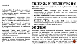 BENEFITS OF IDM
 Sustainability: By reducing reliance on
chemical controls, IDM fosters
environmentally friendly practices and
protects biodiversity.
 Cost-Effectiveness: Minimizing inputs
like pesticides and antibiotics lowers
costs for farmers and healthcare systems.
 Resistance Management: Integrating
multiple methods helps delay the
development of resistance in pathogens
and pests.
 Improved Yields and Health: By
effectively managing diseases, IDM
enhances agricultural productivity and
public health outcomes.
 Adaptability: IDM is flexible and can be
tailored to specific ecosystems, disease
types, and socio-economic contexts.
CHALLENGES IN IMPLEMENTING IDM
While IDM offers numerous advantages, its implementation is not
without challenges:
• Knowledge Gaps: Effective IDM requires a deep
understanding of disease dynamics and the interactions
between control methods.
• Resource Constraints: Limited access to tools, technologies,
and trained personnel can hinder IDM practices, especially in
low-resource settings.
• Coordination Needs: Successful IDM often requires
collaboration among multiple stakeholders, including farmers,
researchers, policymakers, and the public.
CONCLUSION
Integrated Disease Management represents a forward-thinking
approach to addressing the complex challenges posed by
diseases. By harmonizing prevention, monitoring, and treatment
methods, IDM not only minimizes economic and environmental
costs but also promotes long-term sustainability. As global
challenges such as climate change and population growth
increase the pressure on health and agricultural systems, the
adoption of IDM will be essential for a resilient and healthy future.
 
