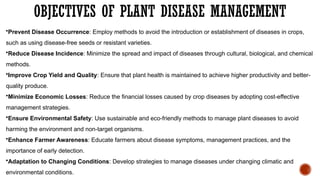 OBJECTIVES OF PLANT DISEASE MANAGEMENT
•Prevent Disease Occurrence: Employ methods to avoid the introduction or establishment of diseases in crops,
such as using disease-free seeds or resistant varieties.
•Reduce Disease Incidence: Minimize the spread and impact of diseases through cultural, biological, and chemical
methods.
•Improve Crop Yield and Quality: Ensure that plant health is maintained to achieve higher productivity and better-
quality produce.
•Minimize Economic Losses: Reduce the financial losses caused by crop diseases by adopting cost-effective
management strategies.
•Ensure Environmental Safety: Use sustainable and eco-friendly methods to manage plant diseases to avoid
harming the environment and non-target organisms.
•Enhance Farmer Awareness: Educate farmers about disease symptoms, management practices, and the
importance of early detection.
•Adaptation to Changing Conditions: Develop strategies to manage diseases under changing climatic and
environmental conditions.
 