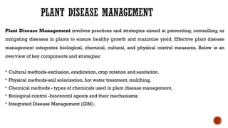 PLANT DISEASE MANAGEMENT
Plant Disease Management involves practices and strategies aimed at preventing, controlling, or
mitigating diseases in plants to ensure healthy growth and maximize yield. Effective plant disease
management integrates biological, chemical, cultural, and physical control measures. Below is an
overview of key components and strategies:
 Cultural methods-exclusion, eradication, crop rotation and sanitation.
 Physical methods-soil solarization, hot water treatment, mulching,
 Chemical methods - types of chemicals used in plant disease management,
 Biological control -biocontrol agents and their mechanisms;
 Integrated Disease Management (IDM).
 