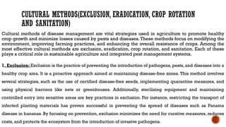 CULTURAL METHODS(EXCLUSION, ERADICATION, CROP ROTATION
AND SANITATION)
Cultural methods of disease management are vital strategies used in agriculture to promote healthy
crop growth and minimize losses caused by pests and diseases. These methods focus on modifying the
environment, improving farming practices, and enhancing the overall resistance of crops. Among the
most effective cultural methods are exclusion, eradication, crop rotation, and sanitation. Each of these
plays a critical role in sustainable agriculture and integrated pest management systems.
1. Exclusion: Exclusion is the practice of preventing the introduction of pathogens, pests, and diseases into a
healthy crop area. It is a proactive approach aimed at maintaining disease-free zones. This method involves
several strategies, such as the use of certified disease-free seeds, implementing quarantine measures, and
using physical barriers like nets or greenhouses. Additionally, sterilizing equipment and maintaining
controlled entry into sensitive areas are key practices in exclusion. For instance, restricting the transport of
infected planting materials has proven successful in preventing the spread of diseases such as Panama
disease in bananas. By focusing on prevention, exclusion minimizes the need for curative measures, reduces
costs, and protects the ecosystem from the introduction of invasive pathogens.
 