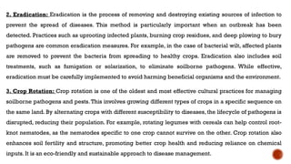 2. Eradication: Eradication is the process of removing and destroying existing sources of infection to
prevent the spread of diseases. This method is particularly important when an outbreak has been
detected. Practices such as uprooting infected plants, burning crop residues, and deep plowing to bury
pathogens are common eradication measures. For example, in the case of bacterial wilt, affected plants
are removed to prevent the bacteria from spreading to healthy crops. Eradication also includes soil
treatments, such as fumigation or solarization, to eliminate soilborne pathogens. While effective,
eradication must be carefully implemented to avoid harming beneficial organisms and the environment.
3. Crop Rotation: Crop rotation is one of the oldest and most effective cultural practices for managing
soilborne pathogens and pests. This involves growing different types of crops in a specific sequence on
the same land. By alternating crops with different susceptibility to diseases, the lifecycle of pathogens is
disrupted, reducing their population. For example, rotating legumes with cereals can help control root-
knot nematodes, as the nematodes specific to one crop cannot survive on the other. Crop rotation also
enhances soil fertility and structure, promoting better crop health and reducing reliance on chemical
inputs. It is an eco-friendly and sustainable approach to disease management.
 
