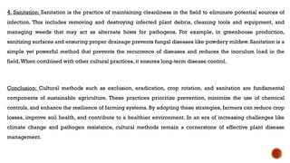 4. Sanitation: Sanitation is the practice of maintaining cleanliness in the field to eliminate potential sources of
infection. This includes removing and destroying infected plant debris, cleaning tools and equipment, and
managing weeds that may act as alternate hosts for pathogens. For example, in greenhouse production,
sanitizing surfaces and ensuring proper drainage prevents fungal diseases like powdery mildew. Sanitation is a
simple yet powerful method that prevents the recurrence of diseases and reduces the inoculum load in the
field.When combined with other cultural practices, it ensures long-term disease control.
Conclusion: Cultural methods such as exclusion, eradication, crop rotation, and sanitation are fundamental
components of sustainable agriculture. These practices prioritize prevention, minimize the use of chemical
controls, and enhance the resilience of farming systems. By adopting these strategies, farmers can reduce crop
losses, improve soil health, and contribute to a healthier environment. In an era of increasing challenges like
climate change and pathogen resistance, cultural methods remain a cornerstone of effective plant disease
management.
 